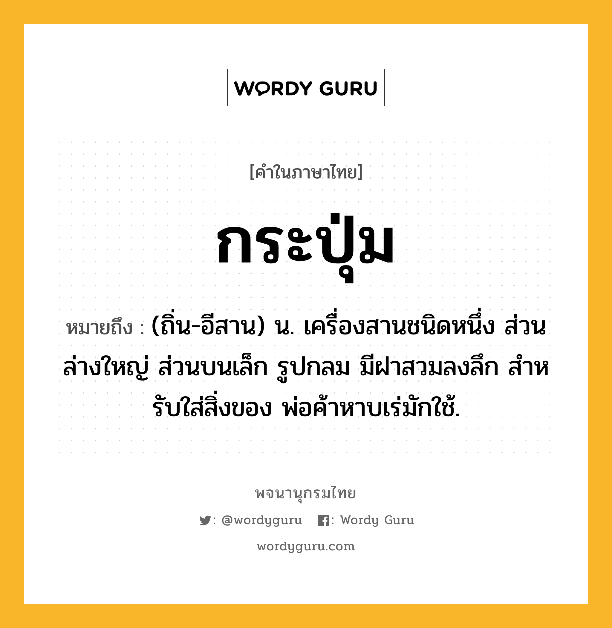 กระปุ่ม ความหมาย หมายถึงอะไร?, คำในภาษาไทย กระปุ่ม หมายถึง (ถิ่น-อีสาน) น. เครื่องสานชนิดหนึ่ง ส่วนล่างใหญ่ ส่วนบนเล็ก รูปกลม มีฝาสวมลงลึก สําหรับใส่สิ่งของ พ่อค้าหาบเร่มักใช้.