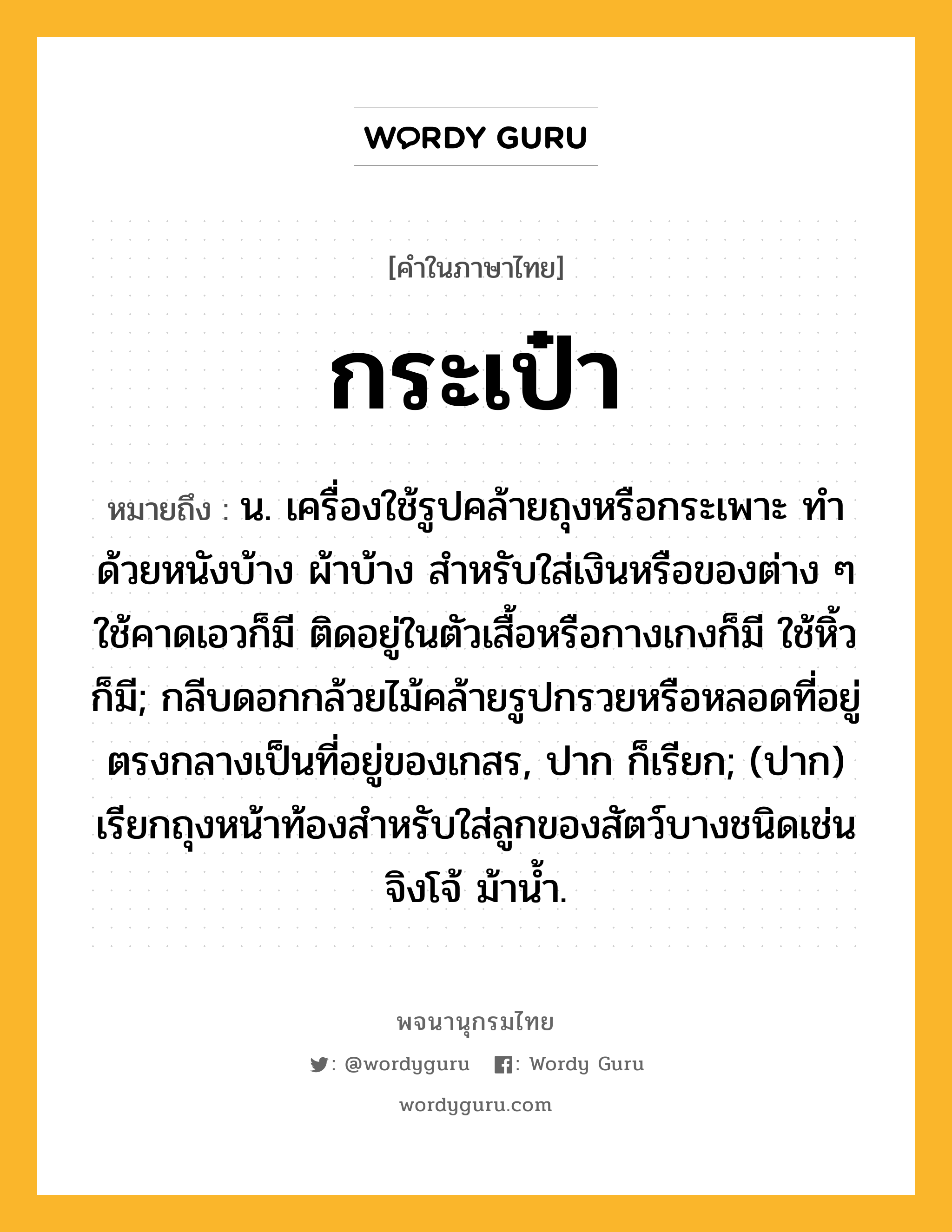 กระเป๋า หมายถึงอะไร?, คำในภาษาไทย กระเป๋า หมายถึง น. เครื่องใช้รูปคล้ายถุงหรือกระเพาะ ทําด้วยหนังบ้าง ผ้าบ้าง สําหรับใส่เงินหรือของต่าง ๆ ใช้คาดเอวก็มี ติดอยู่ในตัวเสื้อหรือกางเกงก็มี ใช้หิ้วก็มี; กลีบดอกกล้วยไม้คล้ายรูปกรวยหรือหลอดที่อยู่ตรงกลางเป็นที่อยู่ของเกสร, ปาก ก็เรียก; (ปาก) เรียกถุงหน้าท้องสำหรับใส่ลูกของสัตว์บางชนิดเช่นจิงโจ้ ม้าน้ำ.