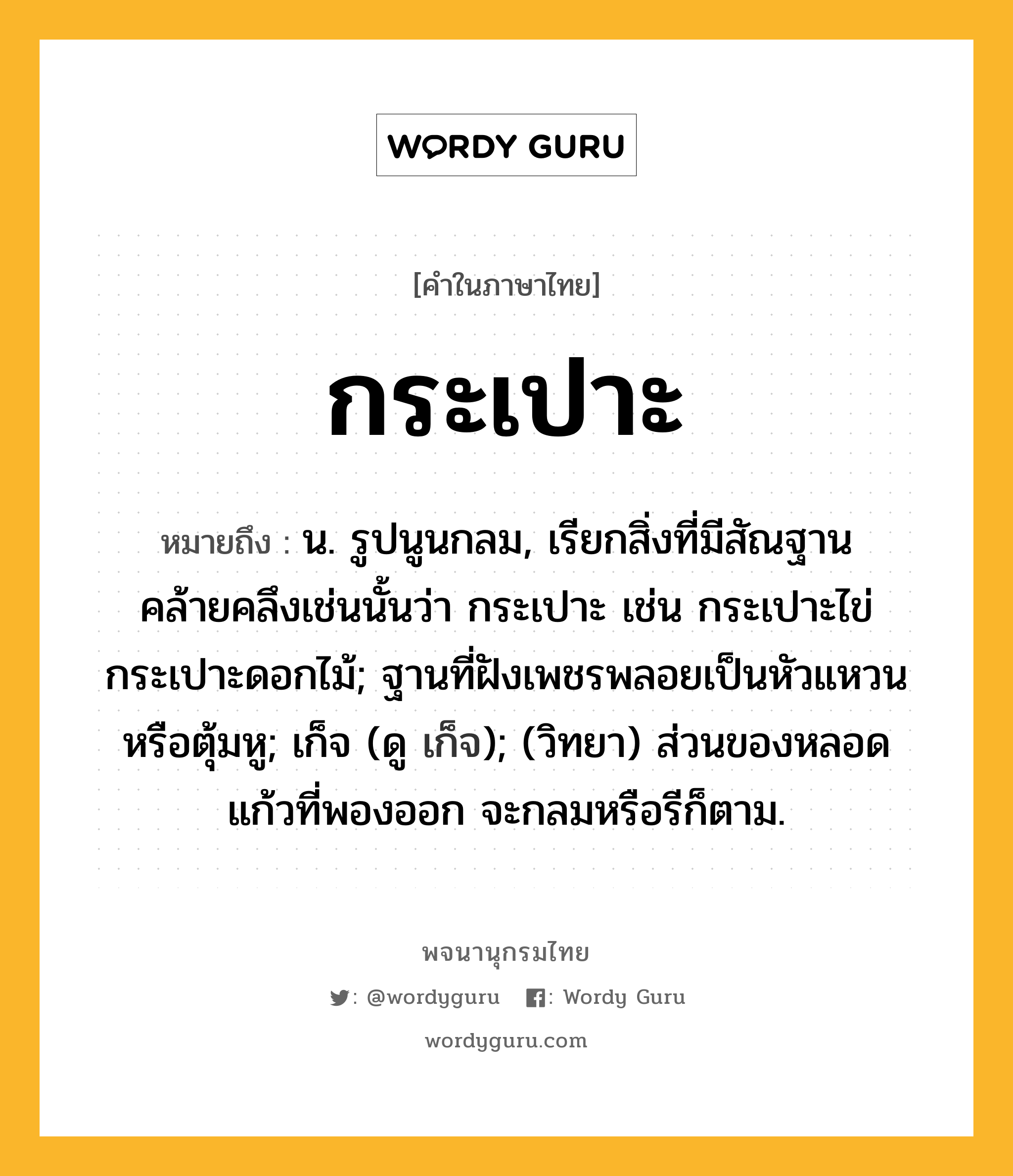 กระเปาะ หมายถึงอะไร?, คำในภาษาไทย กระเปาะ หมายถึง น. รูปนูนกลม, เรียกสิ่งที่มีสัณฐานคล้ายคลึงเช่นนั้นว่า กระเปาะ เช่น กระเปาะไข่ กระเปาะดอกไม้; ฐานที่ฝังเพชรพลอยเป็นหัวแหวนหรือตุ้มหู; เก็จ (ดู เก็จ); (วิทยา) ส่วนของหลอดแก้วที่พองออก จะกลมหรือรีก็ตาม.