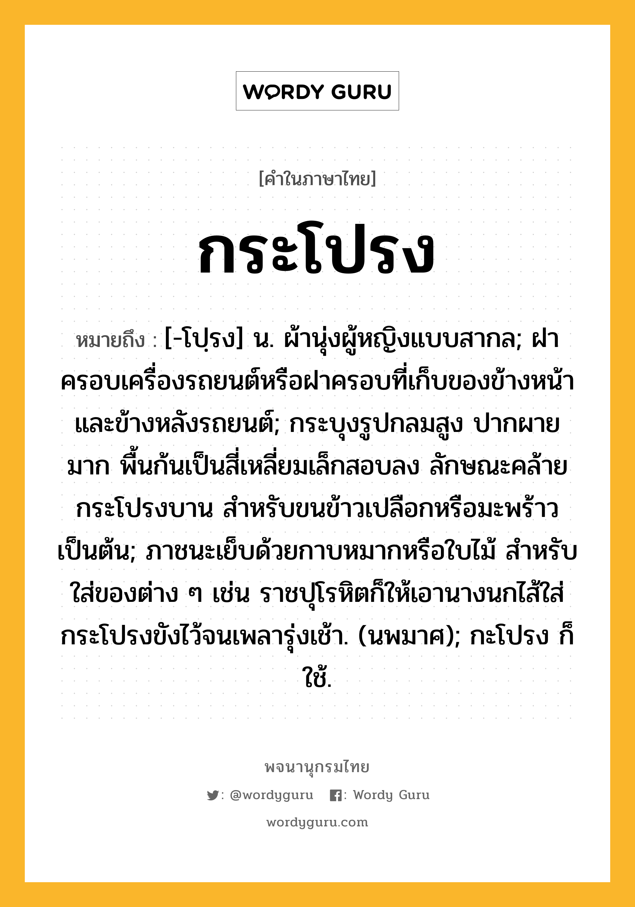 กระโปรง หมายถึงอะไร?, คำในภาษาไทย กระโปรง หมายถึง [-โปฺรง] น. ผ้านุ่งผู้หญิงแบบสากล; ฝาครอบเครื่องรถยนต์หรือฝาครอบที่เก็บของข้างหน้าและข้างหลังรถยนต์; กระบุงรูปกลมสูง ปากผายมาก พื้นก้นเป็นสี่เหลี่ยมเล็กสอบลง ลักษณะคล้ายกระโปรงบาน สำหรับขนข้าวเปลือกหรือมะพร้าวเป็นต้น; ภาชนะเย็บด้วยกาบหมากหรือใบไม้ สําหรับใส่ของต่าง ๆ เช่น ราชปุโรหิตก็ให้เอานางนกไส้ใส่กระโปรงขังไว้จนเพลารุ่งเช้า. (นพมาศ); กะโปรง ก็ใช้.