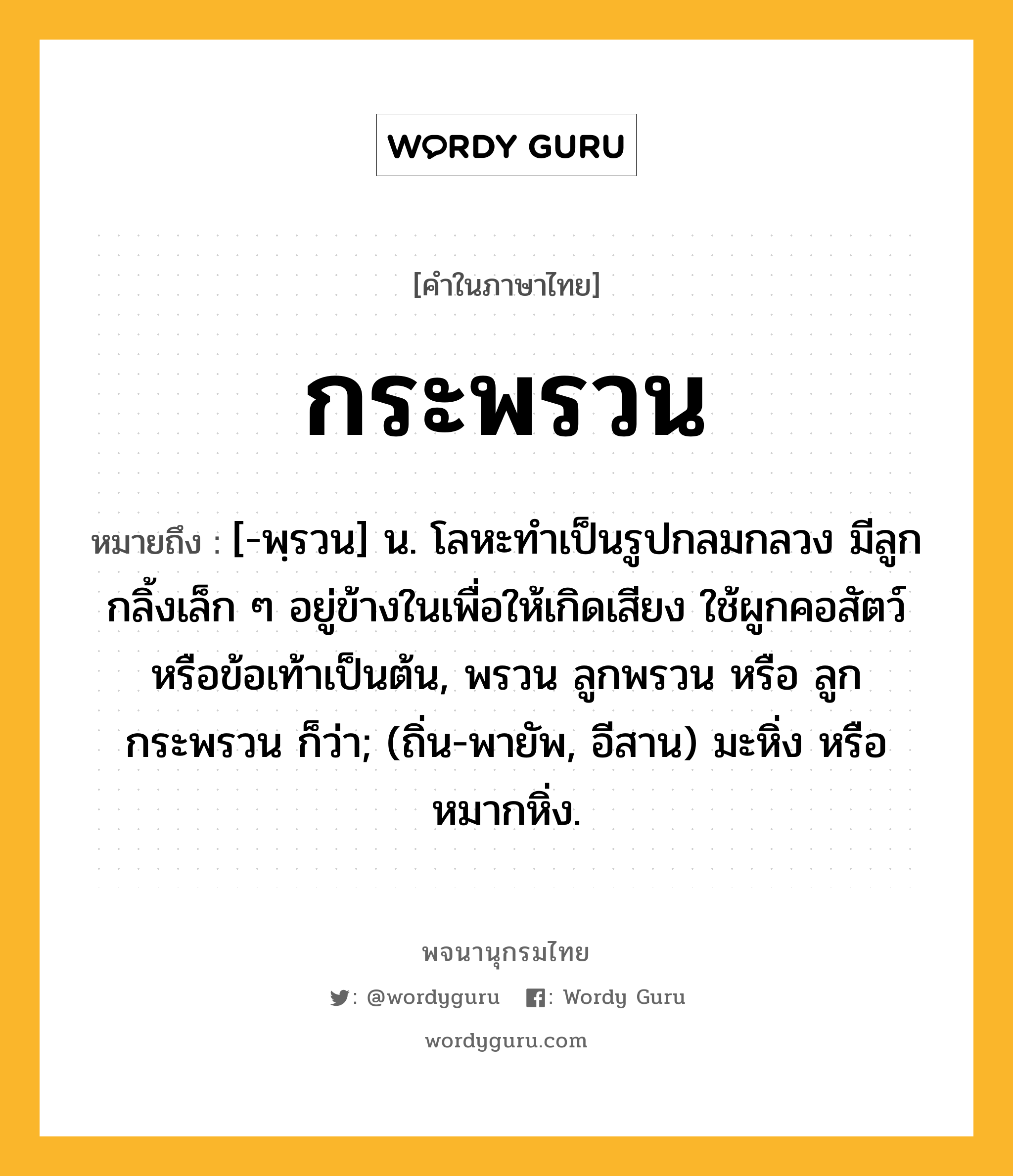 กระพรวน หมายถึงอะไร?, คำในภาษาไทย กระพรวน หมายถึง [-พฺรวน] น. โลหะทําเป็นรูปกลมกลวง มีลูกกลิ้งเล็ก ๆ อยู่ข้างในเพื่อให้เกิดเสียง ใช้ผูกคอสัตว์หรือข้อเท้าเป็นต้น, พรวน ลูกพรวน หรือ ลูกกระพรวน ก็ว่า; (ถิ่น-พายัพ, อีสาน) มะหิ่ง หรือ หมากหิ่ง.