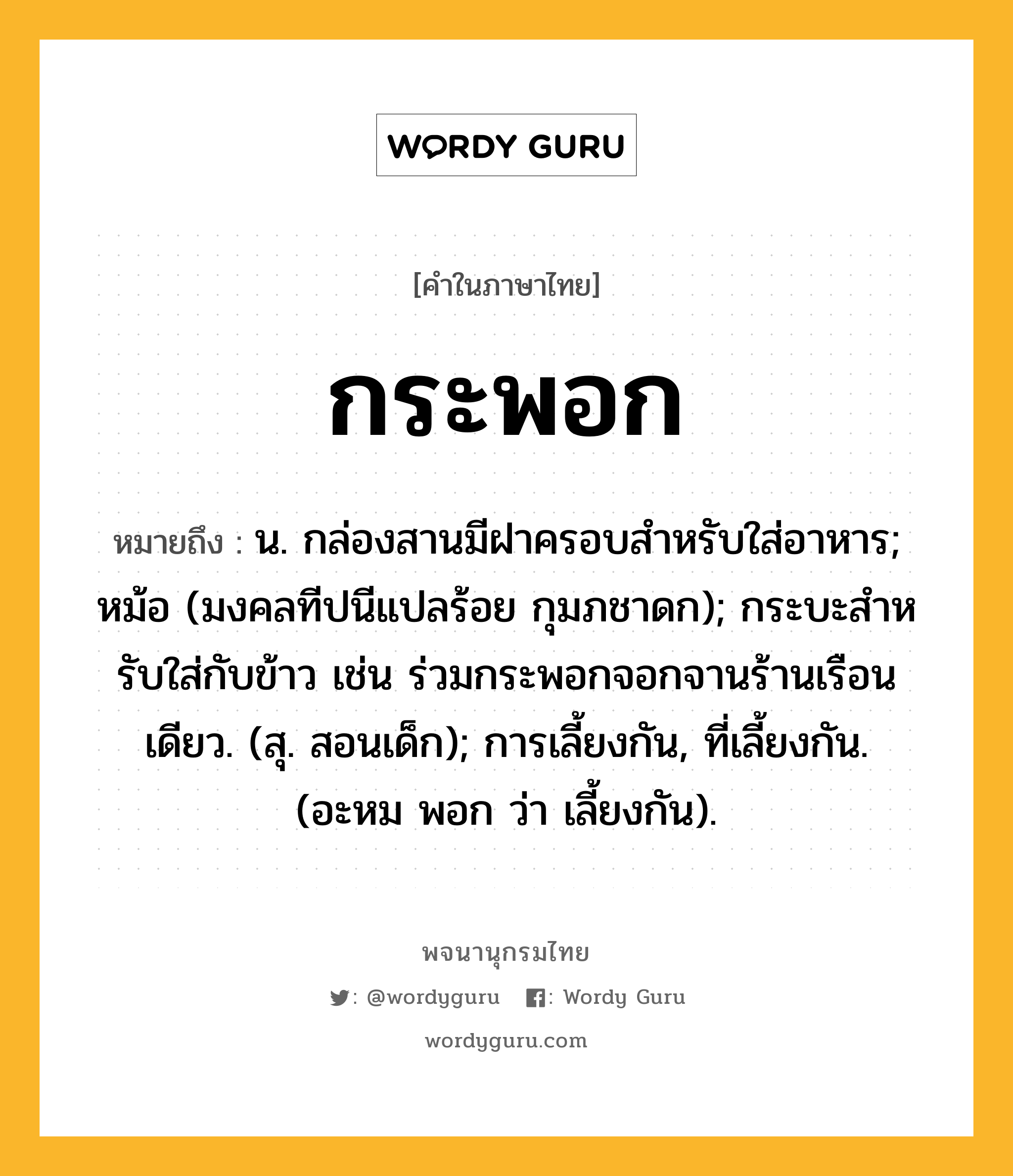 กระพอก หมายถึงอะไร?, คำในภาษาไทย กระพอก หมายถึง น. กล่องสานมีฝาครอบสําหรับใส่อาหาร; หม้อ (มงคลทีปนีแปลร้อย กุมภชาดก); กระบะสําหรับใส่กับข้าว เช่น ร่วมกระพอกจอกจานร้านเรือนเดียว. (สุ. สอนเด็ก); การเลี้ยงกัน, ที่เลี้ยงกัน. (อะหม พอก ว่า เลี้ยงกัน).