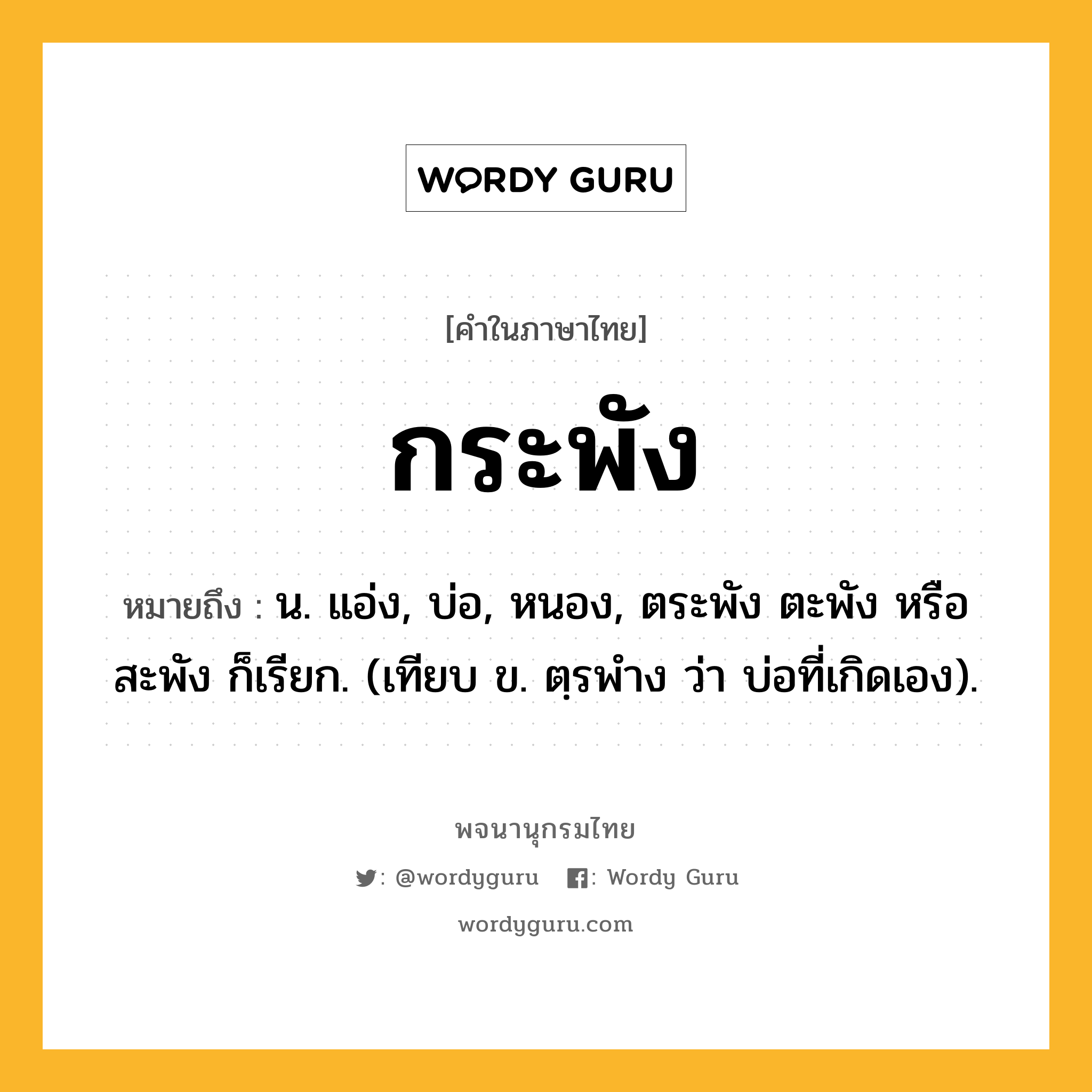 กระพัง หมายถึงอะไร?, คำในภาษาไทย กระพัง หมายถึง น. แอ่ง, บ่อ, หนอง, ตระพัง ตะพัง หรือ สะพัง ก็เรียก. (เทียบ ข. ตฺรพําง ว่า บ่อที่เกิดเอง).