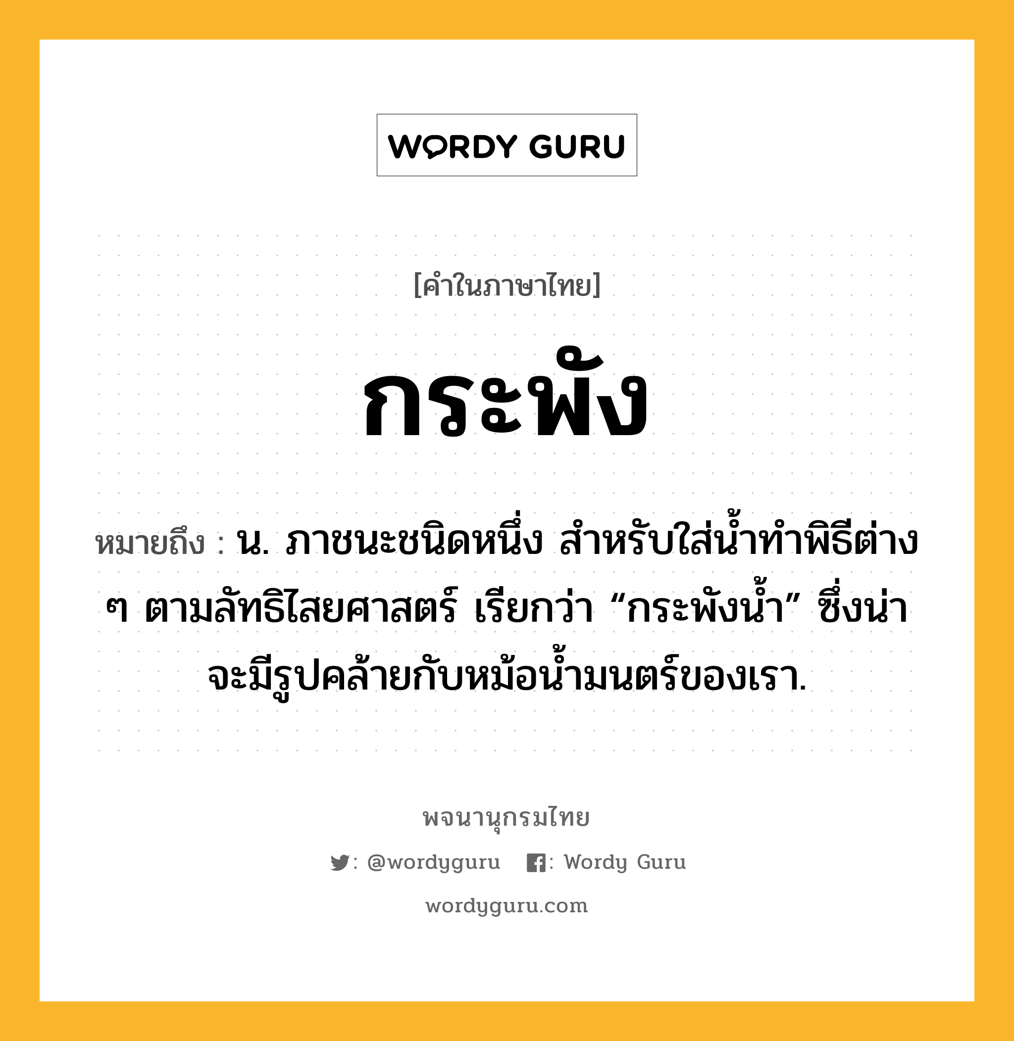 กระพัง หมายถึงอะไร?, คำในภาษาไทย กระพัง หมายถึง น. ภาชนะชนิดหนึ่ง สําหรับใส่นํ้าทําพิธีต่าง ๆ ตามลัทธิไสยศาสตร์ เรียกว่า “กระพังนํ้า” ซึ่งน่าจะมีรูปคล้ายกับหม้อนํ้ามนตร์ของเรา.