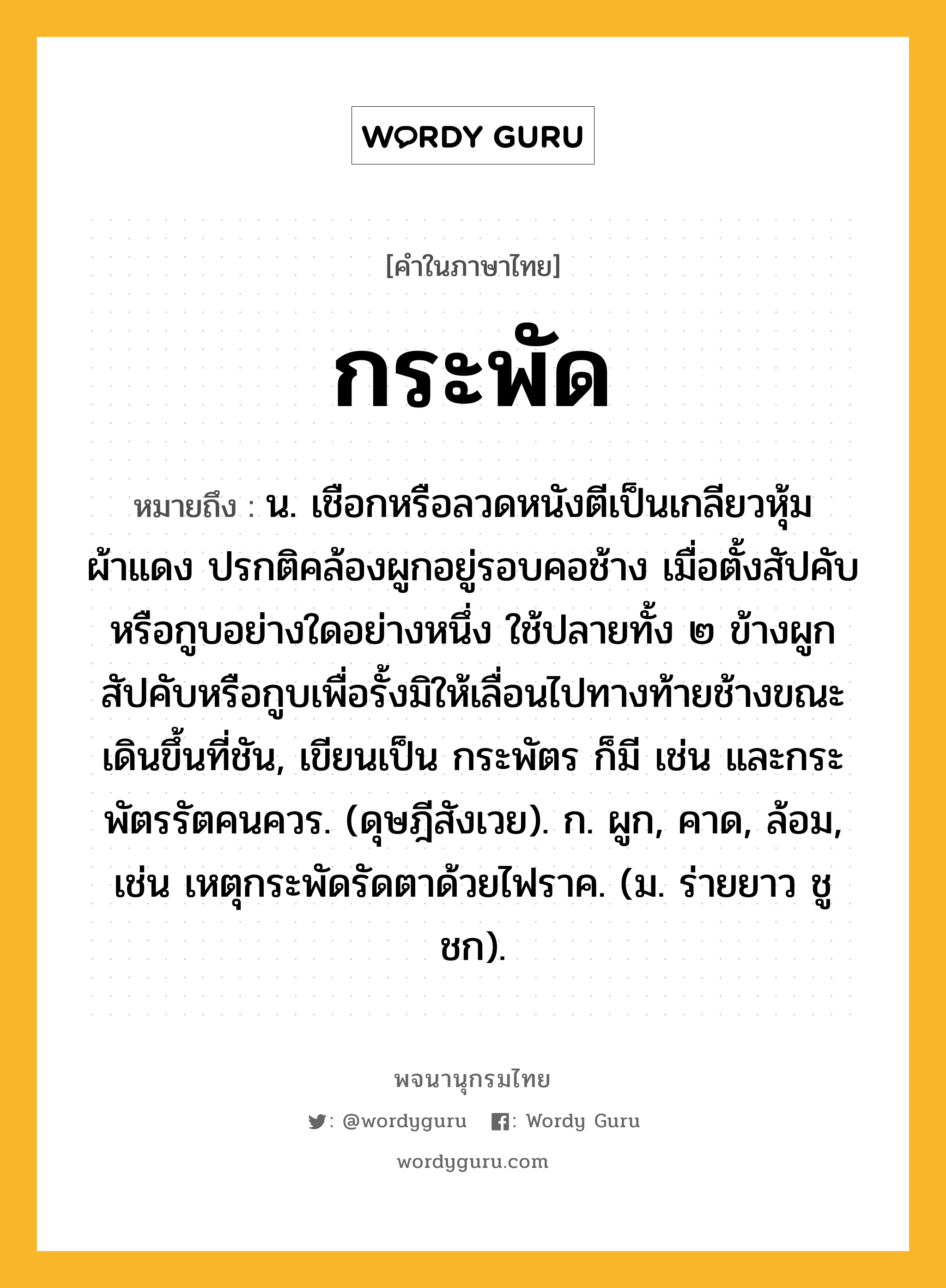 กระพัด หมายถึงอะไร?, คำในภาษาไทย กระพัด หมายถึง น. เชือกหรือลวดหนังตีเป็นเกลียวหุ้มผ้าแดง ปรกติคล้องผูกอยู่รอบคอช้าง เมื่อตั้งสัปคับหรือกูบอย่างใดอย่างหนึ่ง ใช้ปลายทั้ง ๒ ข้างผูกสัปคับหรือกูบเพื่อรั้งมิให้เลื่อนไปทางท้ายช้างขณะเดินขึ้นที่ชัน, เขียนเป็น กระพัตร ก็มี เช่น และกระพัตรรัตคนควร. (ดุษฎีสังเวย). ก. ผูก, คาด, ล้อม, เช่น เหตุกระพัดรัดตาด้วยไฟราค. (ม. ร่ายยาว ชูชก).