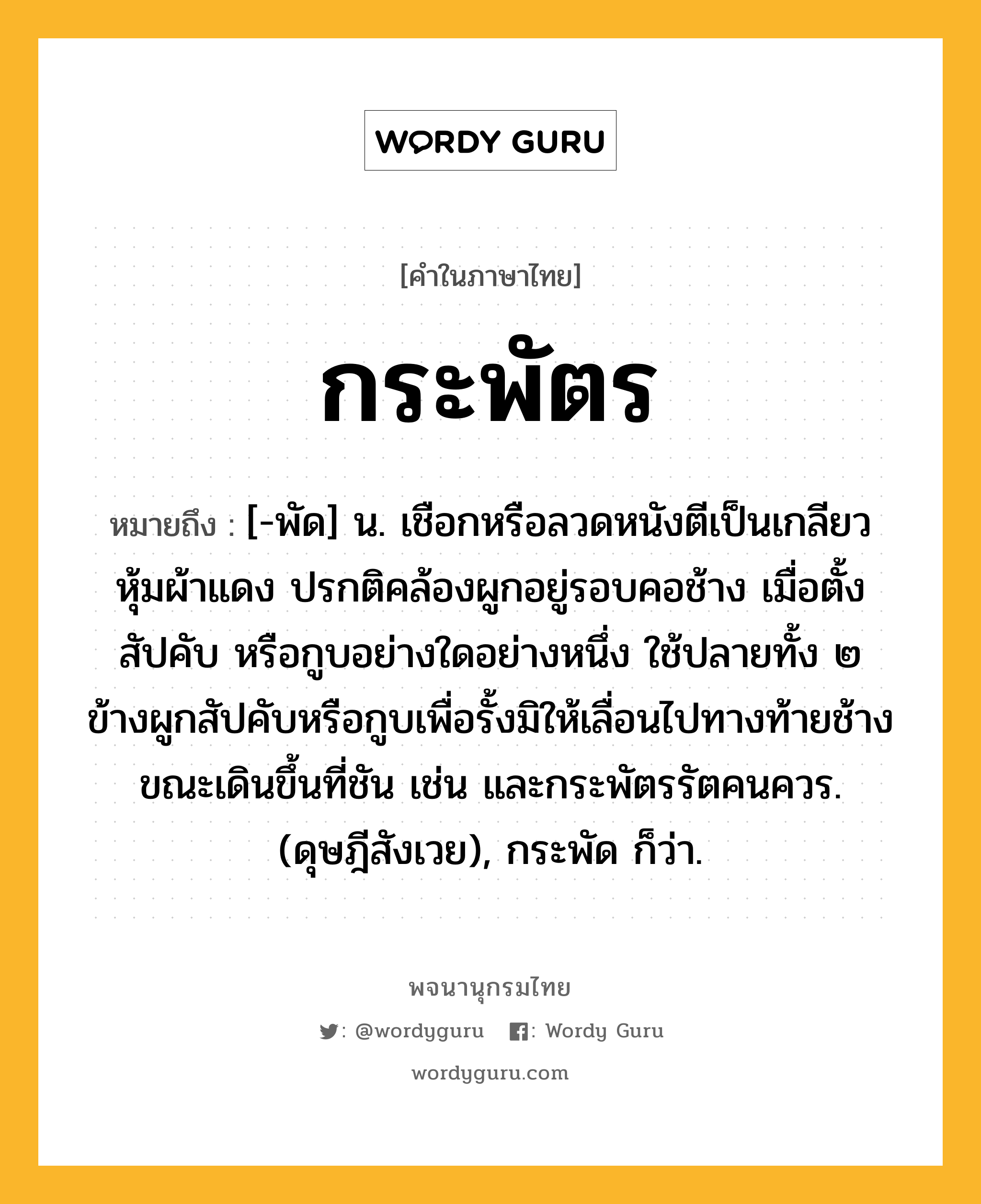 กระพัตร หมายถึงอะไร?, คำในภาษาไทย กระพัตร หมายถึง [-พัด] น. เชือกหรือลวดหนังตีเป็นเกลียวหุ้มผ้าแดง ปรกติคล้องผูกอยู่รอบคอช้าง เมื่อตั้งสัปคับ หรือกูบอย่างใดอย่างหนึ่ง ใช้ปลายทั้ง ๒ ข้างผูกสัปคับหรือกูบเพื่อรั้งมิให้เลื่อนไปทางท้ายช้างขณะเดินขึ้นที่ชัน เช่น และกระพัตรรัตคนควร. (ดุษฎีสังเวย), กระพัด ก็ว่า.