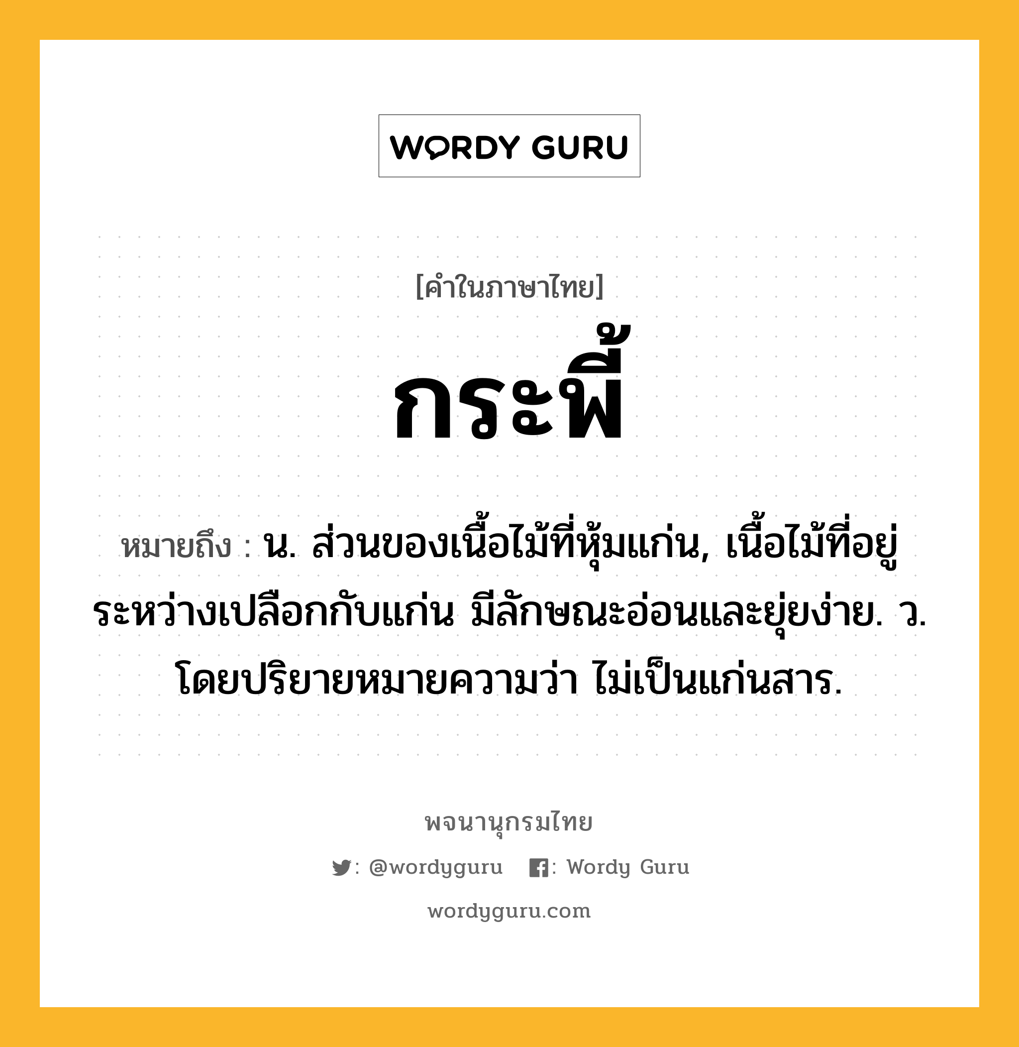 กระพี้ ความหมาย หมายถึงอะไร?, คำในภาษาไทย กระพี้ หมายถึง น. ส่วนของเนื้อไม้ที่หุ้มแก่น, เนื้อไม้ที่อยู่ระหว่างเปลือกกับแก่น มีลักษณะอ่อนและยุ่ยง่าย. ว. โดยปริยายหมายความว่า ไม่เป็นแก่นสาร.