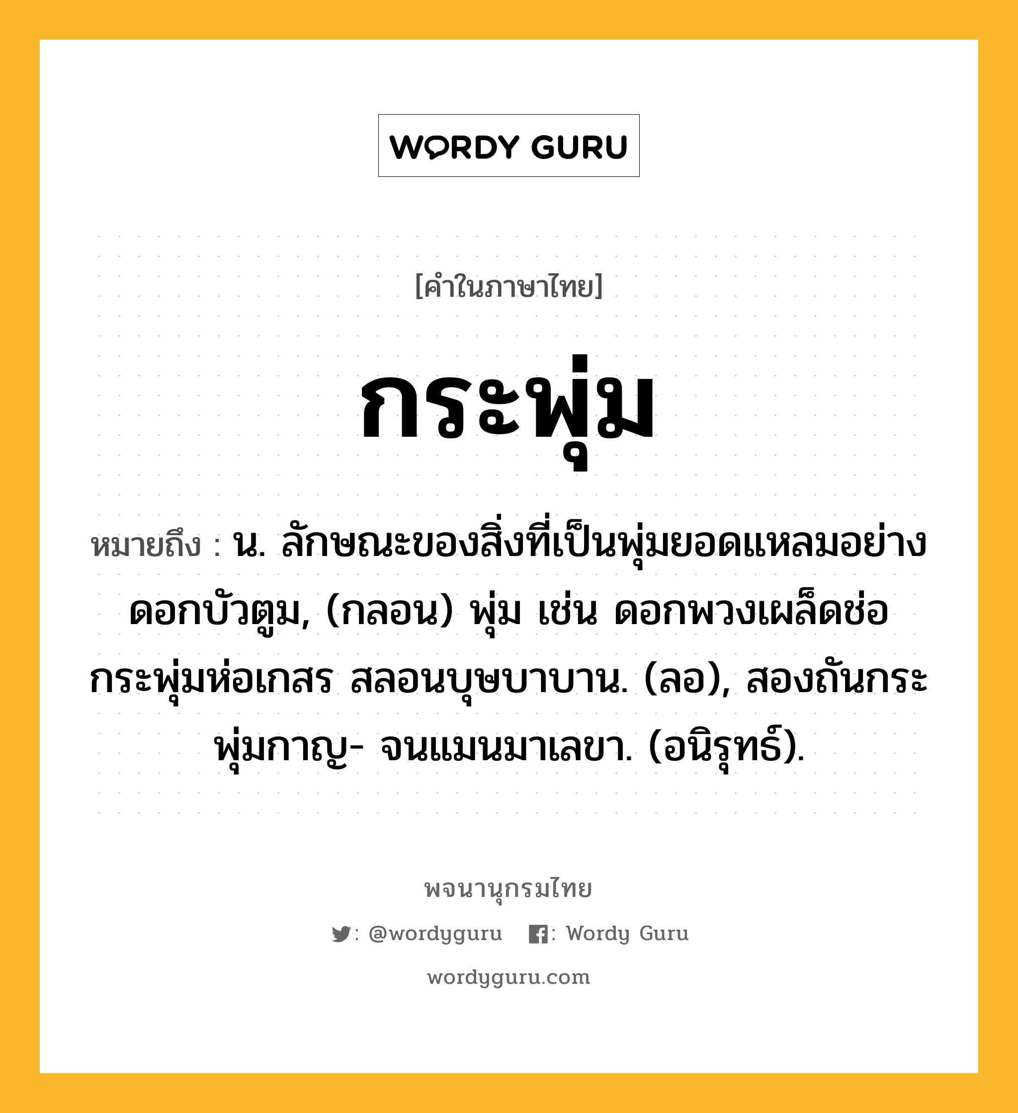 กระพุ่ม หมายถึงอะไร?, คำในภาษาไทย กระพุ่ม หมายถึง น. ลักษณะของสิ่งที่เป็นพุ่มยอดแหลมอย่างดอกบัวตูม, (กลอน) พุ่ม เช่น ดอกพวงเผล็ดช่อ กระพุ่มห่อเกสร สลอนบุษบาบาน. (ลอ), สองถันกระพุ่มกาญ- จนแมนมาเลขา. (อนิรุทธ์).