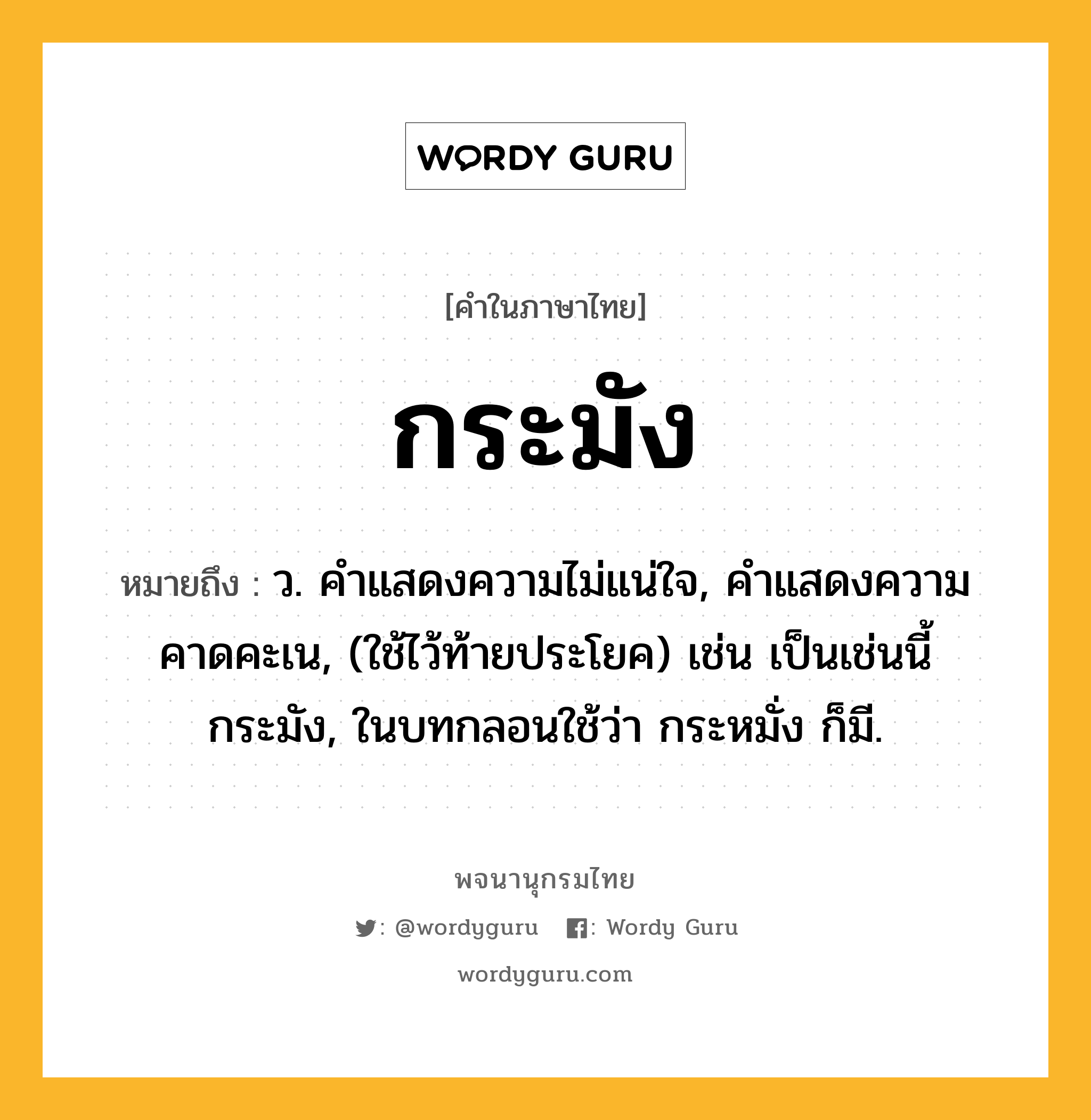 กระมัง ความหมาย หมายถึงอะไร?, คำในภาษาไทย กระมัง หมายถึง ว. คําแสดงความไม่แน่ใจ, คําแสดงความคาดคะเน, (ใช้ไว้ท้ายประโยค) เช่น เป็นเช่นนี้กระมัง, ในบทกลอนใช้ว่า กระหมั่ง ก็มี.