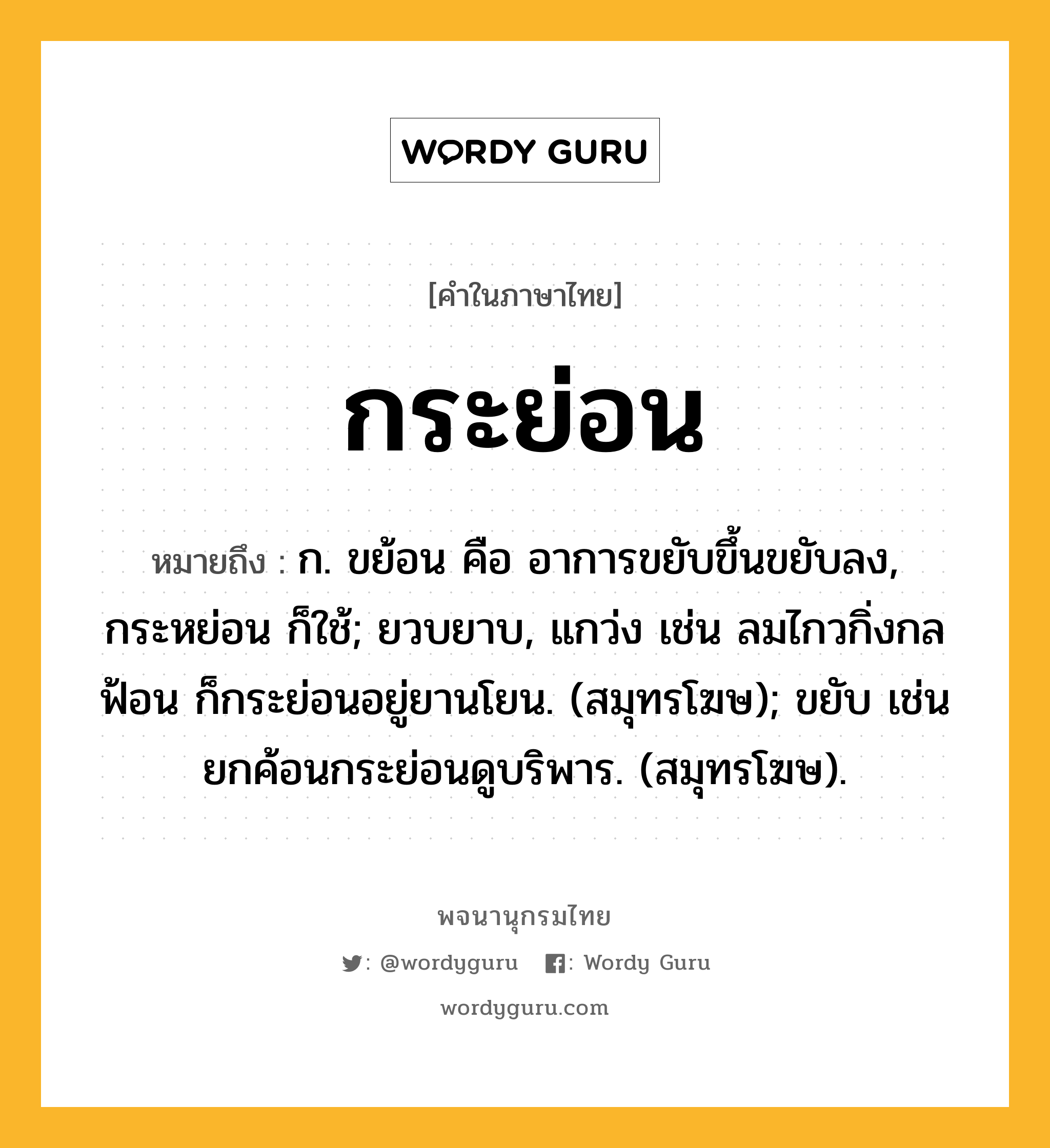 กระย่อน หมายถึงอะไร?, คำในภาษาไทย กระย่อน หมายถึง ก. ขย้อน คือ อาการขยับขึ้นขยับลง, กระหย่อน ก็ใช้; ยวบยาบ, แกว่ง เช่น ลมไกวกิ่งกลฟ้อน ก็กระย่อนอยู่ยานโยน. (สมุทรโฆษ); ขยับ เช่น ยกค้อนกระย่อนดูบริพาร. (สมุทรโฆษ).