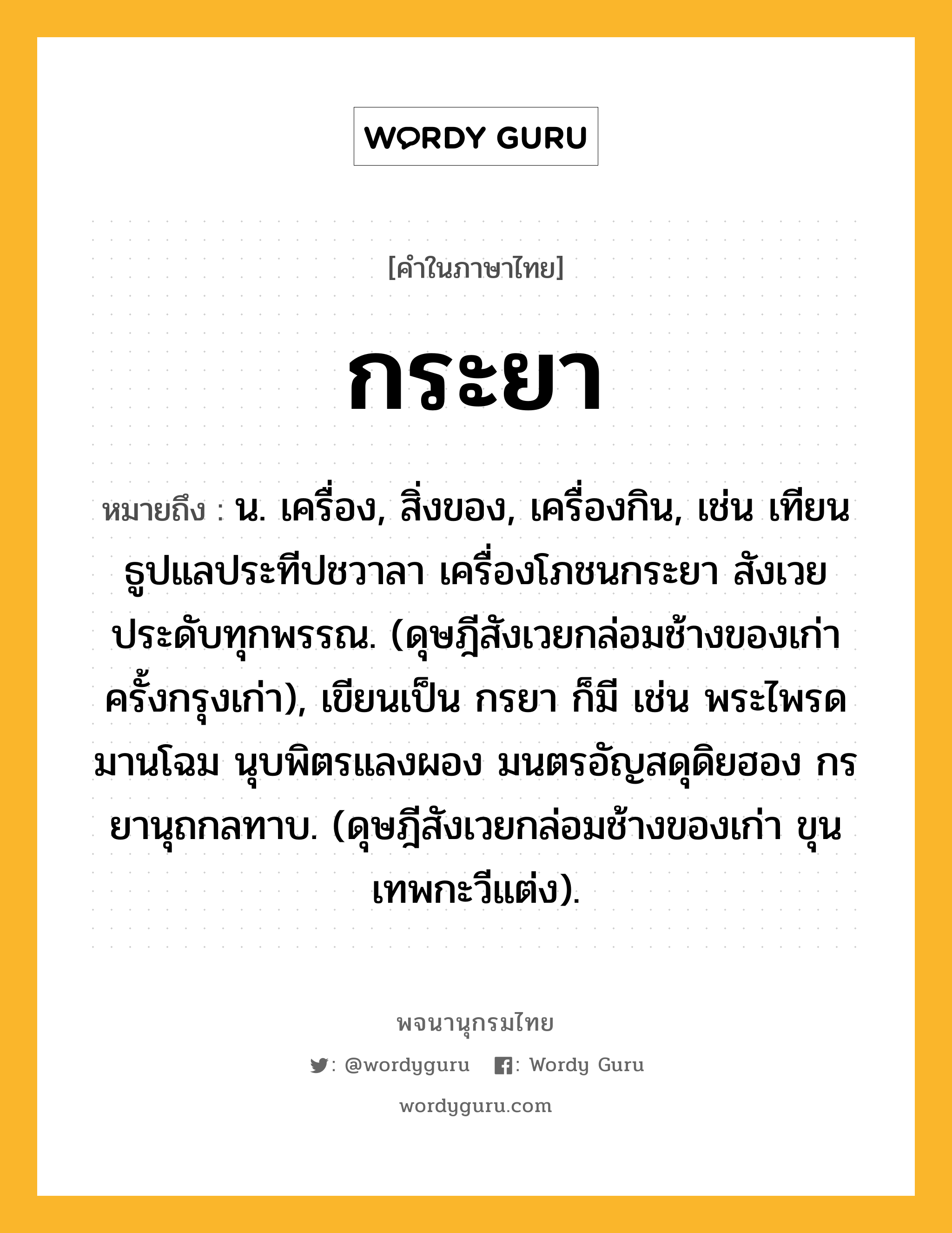 กระยา หมายถึงอะไร?, คำในภาษาไทย กระยา หมายถึง น. เครื่อง, สิ่งของ, เครื่องกิน, เช่น เทียนธูปแลประทีปชวาลา เครื่องโภชนกระยา สังเวยประดับทุกพรรณ. (ดุษฎีสังเวยกล่อมช้างของเก่า ครั้งกรุงเก่า), เขียนเป็น กรยา ก็มี เช่น พระไพรดมานโฉม นุบพิตรแลงผอง มนตรอัญสดุดิยฮอง กรยานุถกลทาบ. (ดุษฎีสังเวยกล่อมช้างของเก่า ขุนเทพกะวีแต่ง).