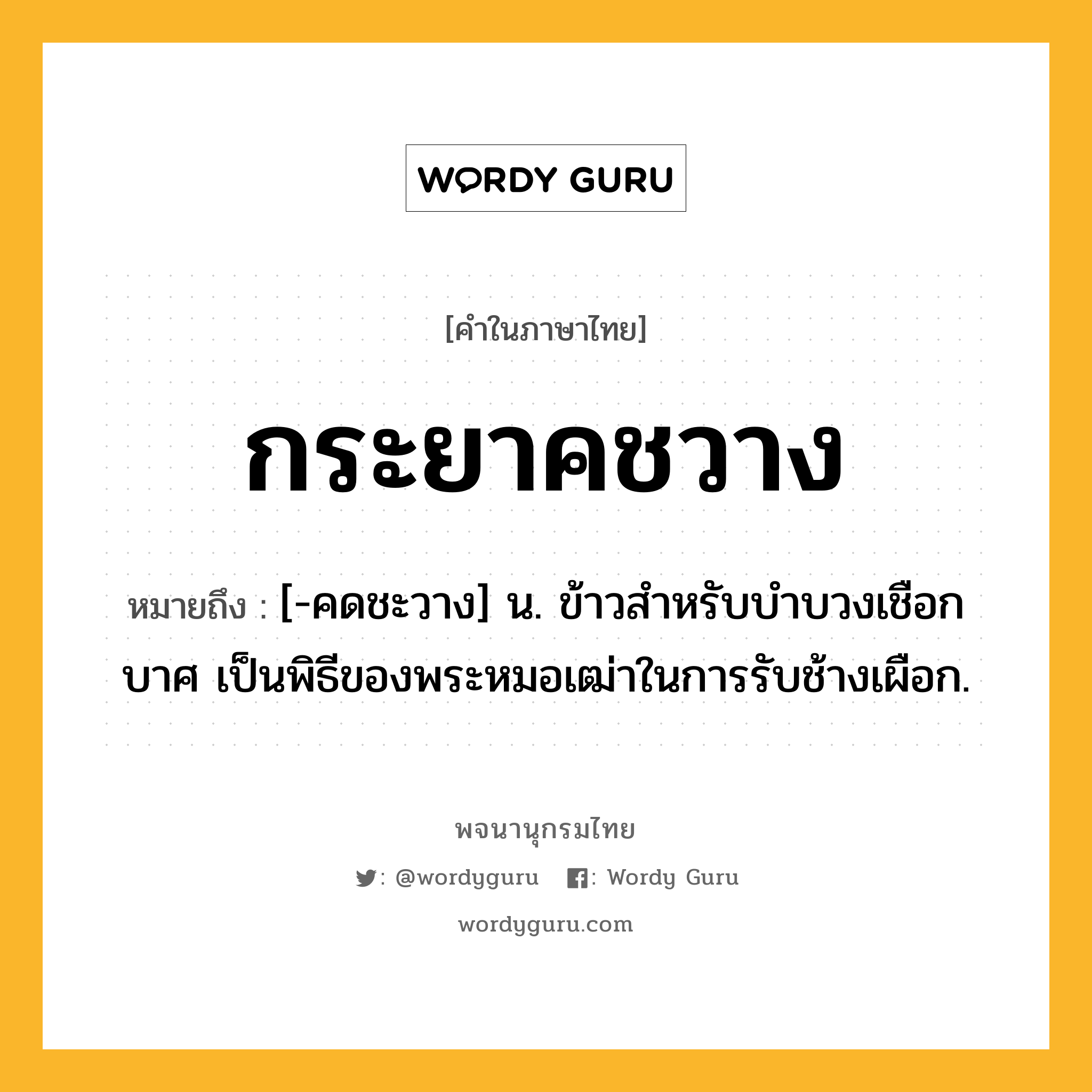 กระยาคชวาง หมายถึงอะไร?, คำในภาษาไทย กระยาคชวาง หมายถึง [-คดชะวาง] น. ข้าวสําหรับบําบวงเชือกบาศ เป็นพิธีของพระหมอเฒ่าในการรับช้างเผือก.