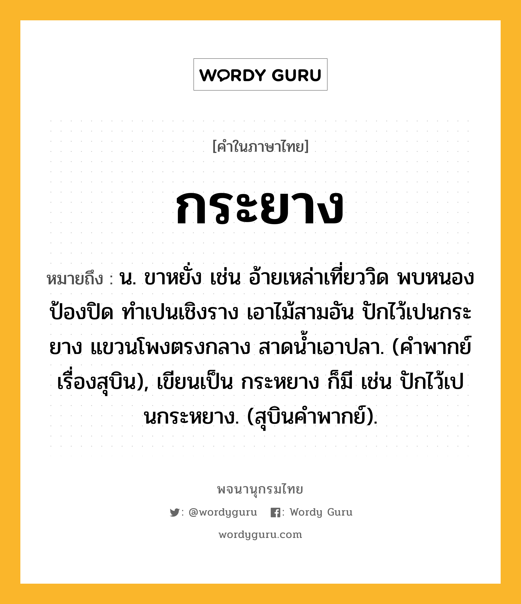 กระยาง หมายถึงอะไร?, คำในภาษาไทย กระยาง หมายถึง น. ขาหยั่ง เช่น อ้ายเหล่าเที่ยววิด พบหนองป้องปิด ทำเปนเชิงราง เอาไม้สามอัน ปักไว้เปนกระยาง แขวนโพงตรงกลาง สาดนํ้าเอาปลา. (คำพากย์เรื่องสุบิน), เขียนเป็น กระหยาง ก็มี เช่น ปักไว้เปนกระหยาง. (สุบินคำพากย์).