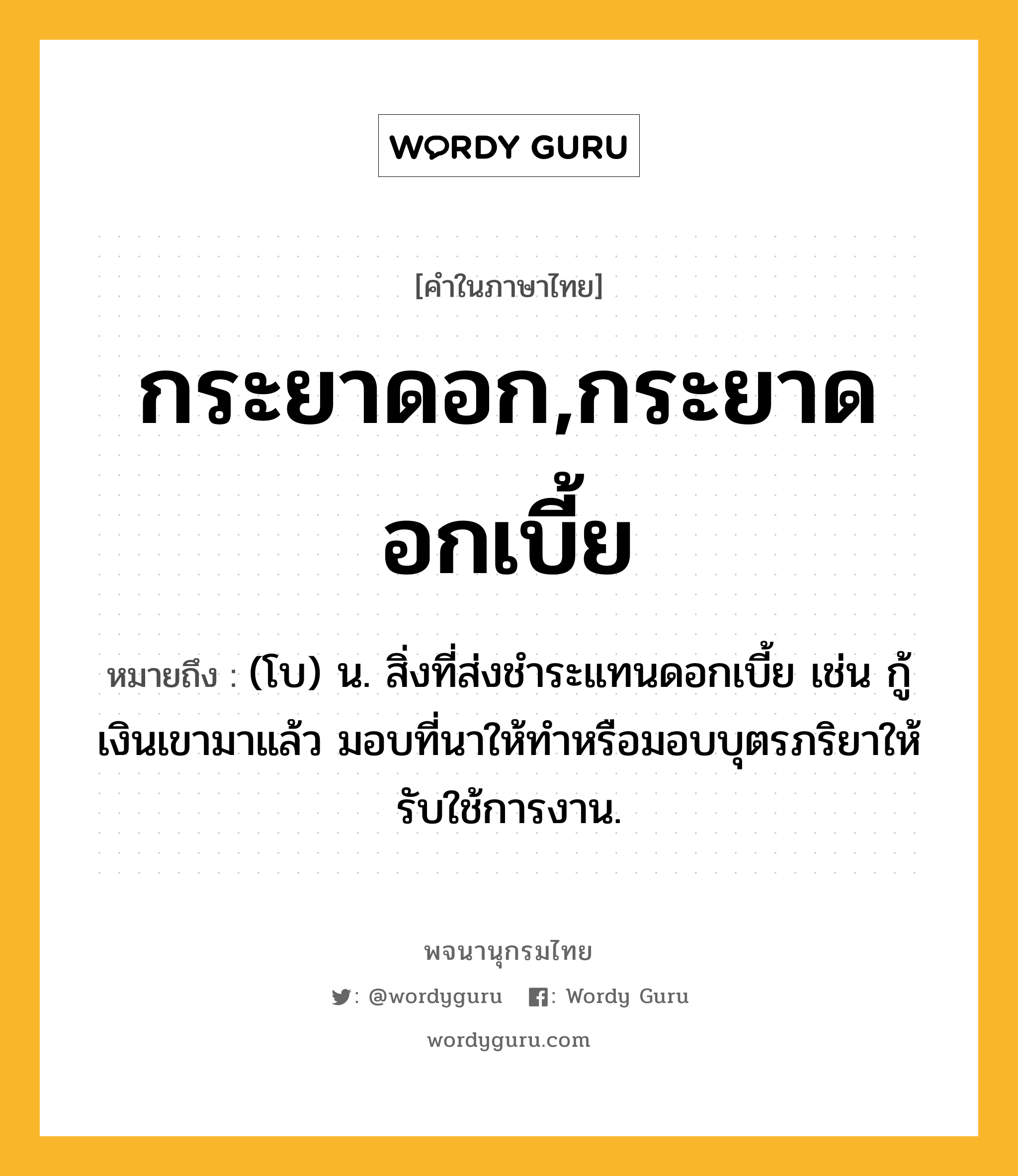 กระยาดอก,กระยาดอกเบี้ย หมายถึงอะไร?, คำในภาษาไทย กระยาดอก,กระยาดอกเบี้ย หมายถึง (โบ) น. สิ่งที่ส่งชําระแทนดอกเบี้ย เช่น กู้เงินเขามาแล้ว มอบที่นาให้ทําหรือมอบบุตรภริยาให้รับใช้การงาน.