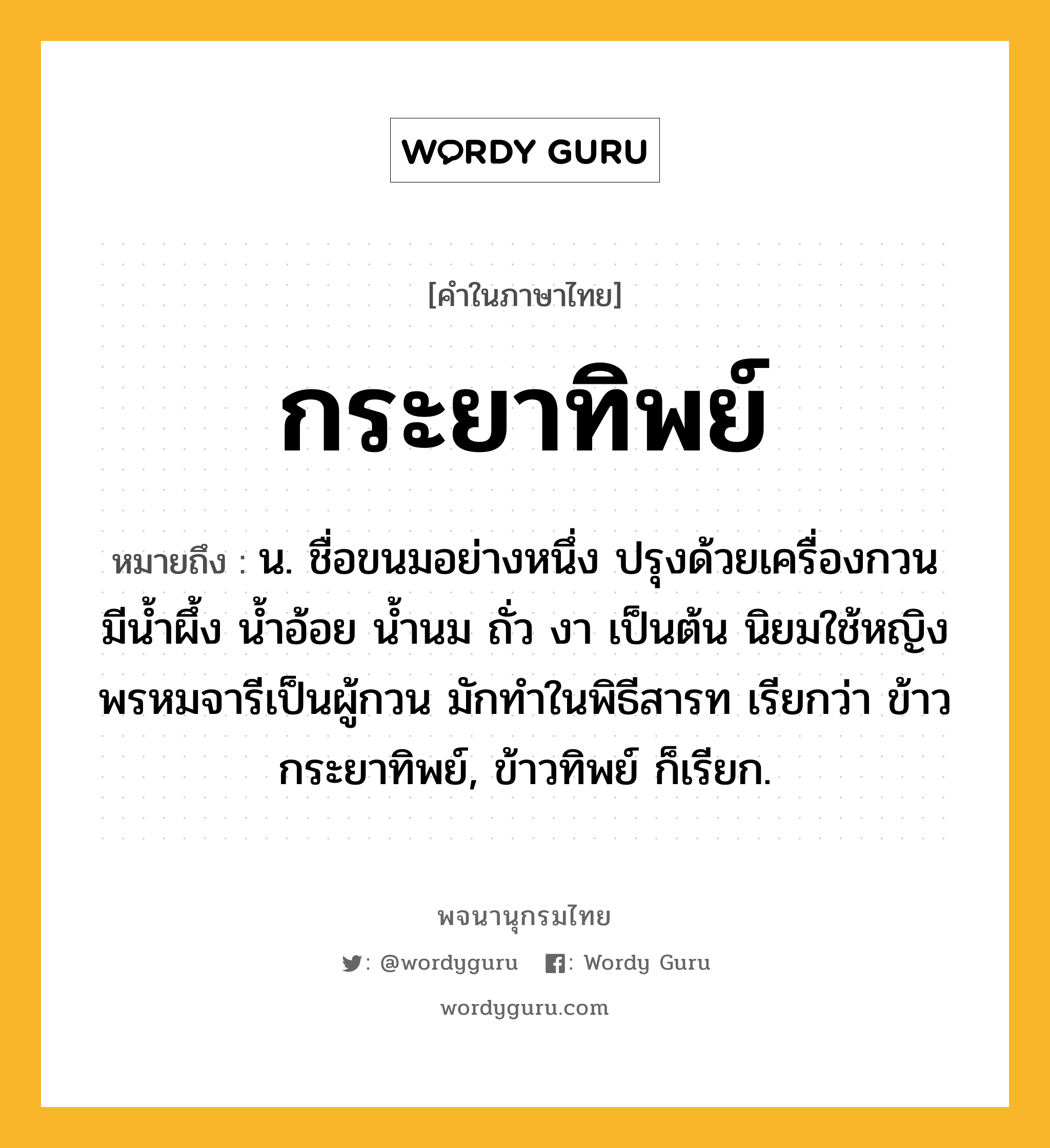 กระยาทิพย์ หมายถึงอะไร?, คำในภาษาไทย กระยาทิพย์ หมายถึง น. ชื่อขนมอย่างหนึ่ง ปรุงด้วยเครื่องกวนมีนํ้าผึ้ง นํ้าอ้อย นํ้านม ถั่ว งา เป็นต้น นิยมใช้หญิงพรหมจารีเป็นผู้กวน มักทําในพิธีสารท เรียกว่า ข้าวกระยาทิพย์, ข้าวทิพย์ ก็เรียก.