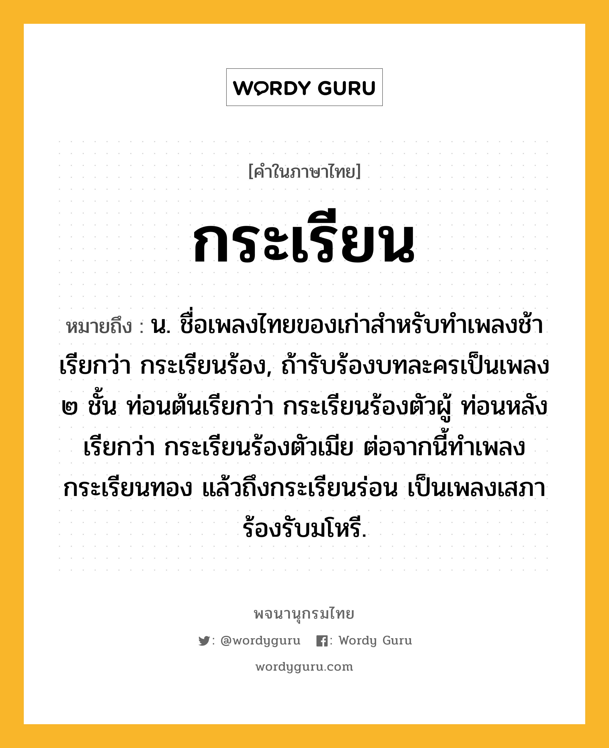 กระเรียน ความหมาย หมายถึงอะไร?, คำในภาษาไทย กระเรียน หมายถึง น. ชื่อเพลงไทยของเก่าสําหรับทําเพลงช้า เรียกว่า กระเรียนร้อง, ถ้ารับร้องบทละครเป็นเพลง ๒ ชั้น ท่อนต้นเรียกว่า กระเรียนร้องตัวผู้ ท่อนหลังเรียกว่า กระเรียนร้องตัวเมีย ต่อจากนี้ทําเพลงกระเรียนทอง แล้วถึงกระเรียนร่อน เป็นเพลงเสภาร้องรับมโหรี.