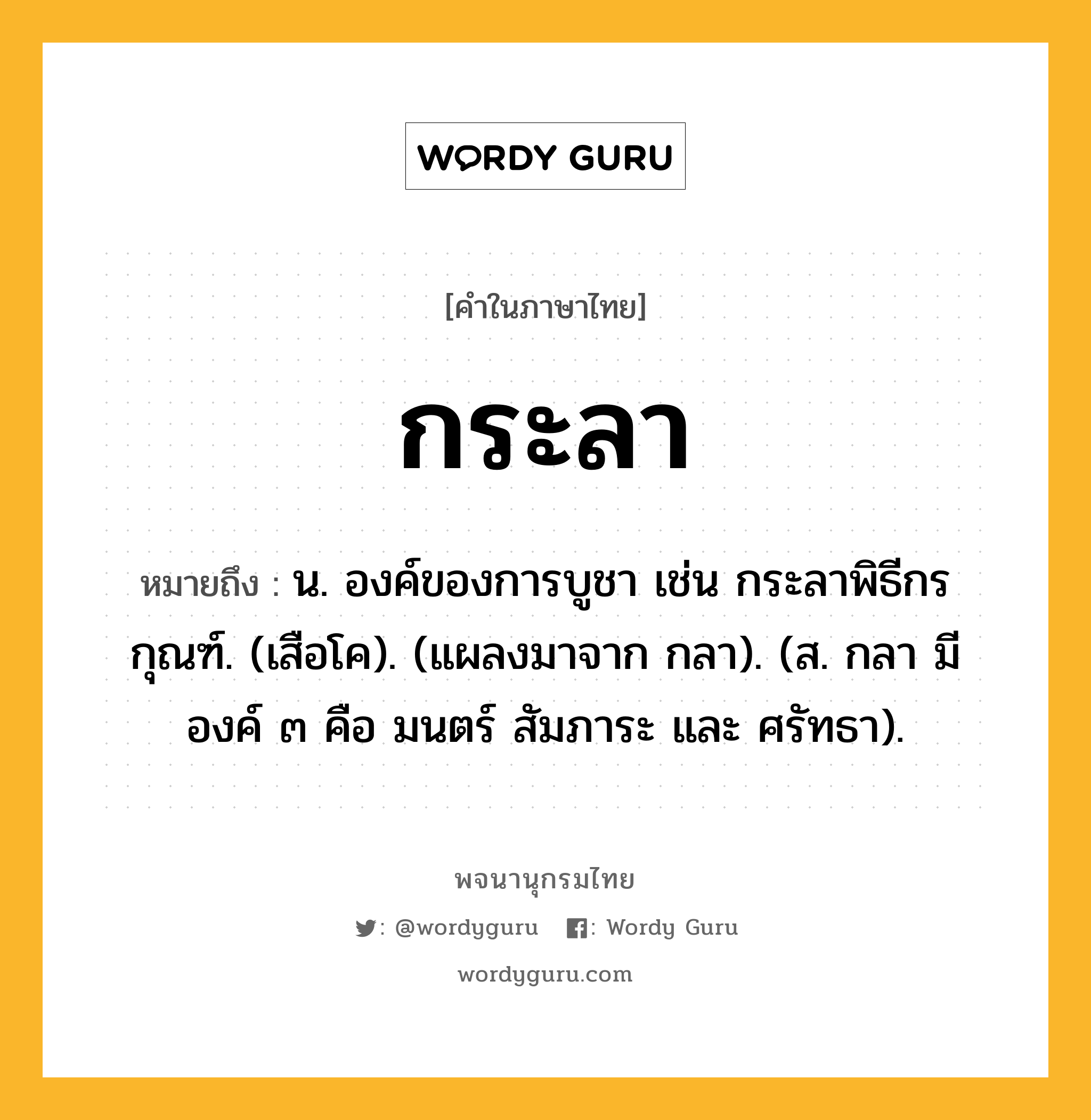 กระลา หมายถึงอะไร?, คำในภาษาไทย กระลา หมายถึง น. องค์ของการบูชา เช่น กระลาพิธีกรกุณฑ์. (เสือโค). (แผลงมาจาก กลา). (ส. กลา มีองค์ ๓ คือ มนตร์ สัมภาระ และ ศรัทธา).