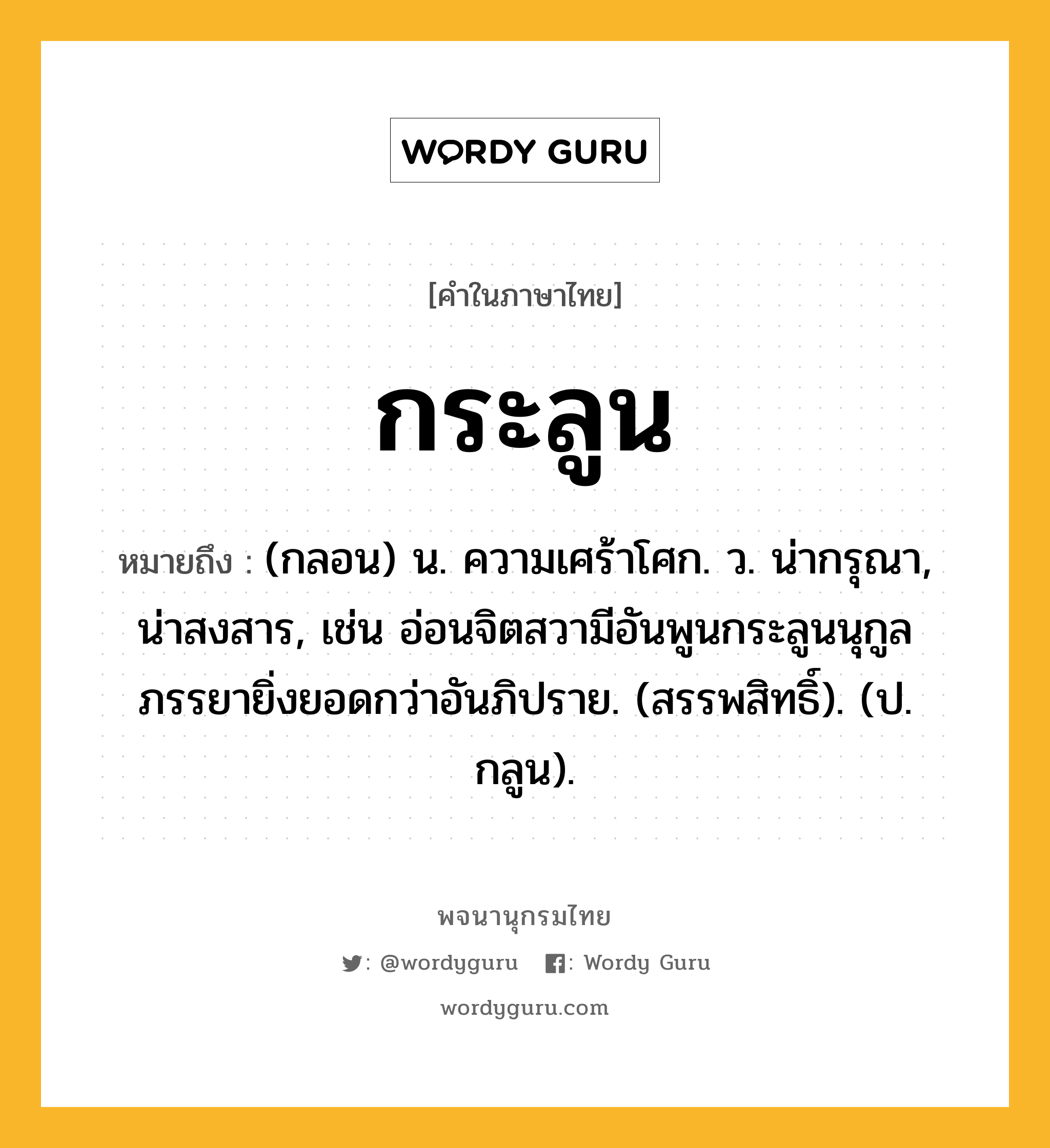 กระลูน หมายถึงอะไร?, คำในภาษาไทย กระลูน หมายถึง (กลอน) น. ความเศร้าโศก. ว. น่ากรุณา, น่าสงสาร, เช่น อ่อนจิตสวามีอันพูนกระลูนนุกูลภรรยายิ่งยอดกว่าอันภิปราย. (สรรพสิทธิ์). (ป. กลูน).