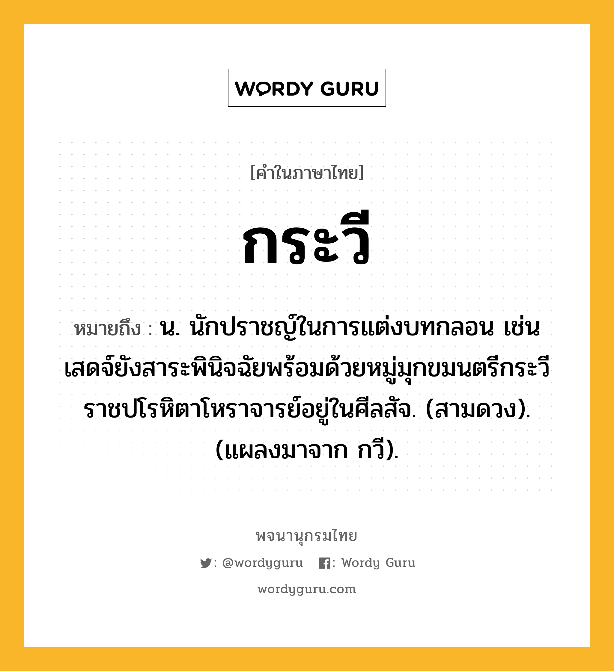 กระวี หมายถึงอะไร?, คำในภาษาไทย กระวี หมายถึง น. นักปราชญ์ในการแต่งบทกลอน เช่น เสดจ์ยังสาระพินิจฉัยพร้อมด้วยหมู่มุกขมนตรีกระวีราชปโรหิตาโหราจารย์อยู่ในศีลสัจ. (สามดวง). (แผลงมาจาก กวี).