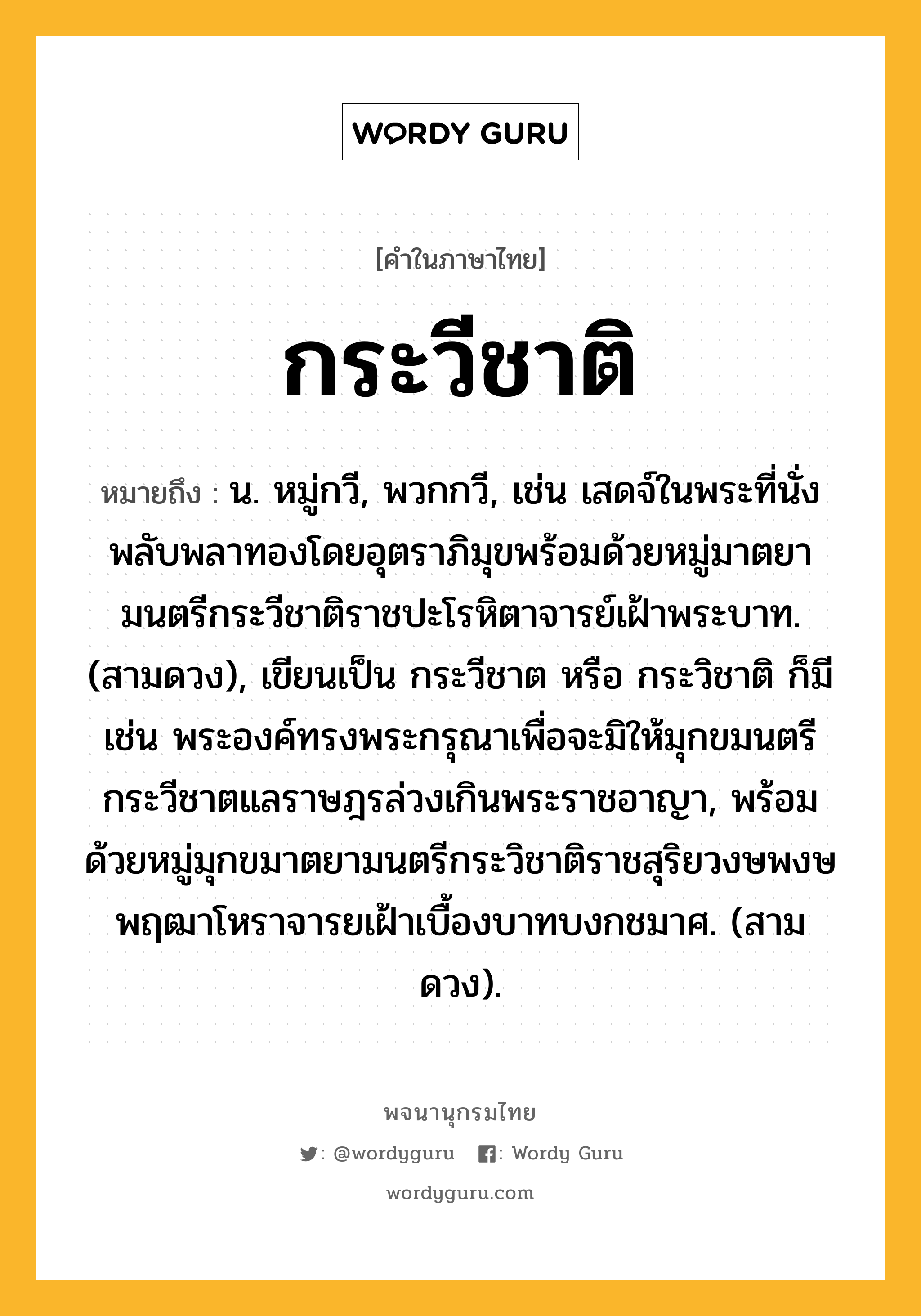 กระวีชาติ หมายถึงอะไร?, คำในภาษาไทย กระวีชาติ หมายถึง น. หมู่กวี, พวกกวี, เช่น เสดจ์ในพระที่นั่งพลับพลาทองโดยอุตราภิมุขพร้อมด้วยหมู่มาตยามนตรีกระวีชาติราชปะโรหิตาจารย์เฝ้าพระบาท. (สามดวง), เขียนเป็น กระวีชาต หรือ กระวิชาติ ก็มี เช่น พระองค์ทรงพระกรุณาเพื่อจะมิให้มุกขมนตรีกระวีชาตแลราษฎรล่วงเกินพระราชอาญา, พร้อมด้วยหมู่มุกขมาตยามนตรีกระวิชาติราชสุริยวงษพงษพฤฒาโหราจารยเฝ้าเบื้องบาทบงกชมาศ. (สามดวง).