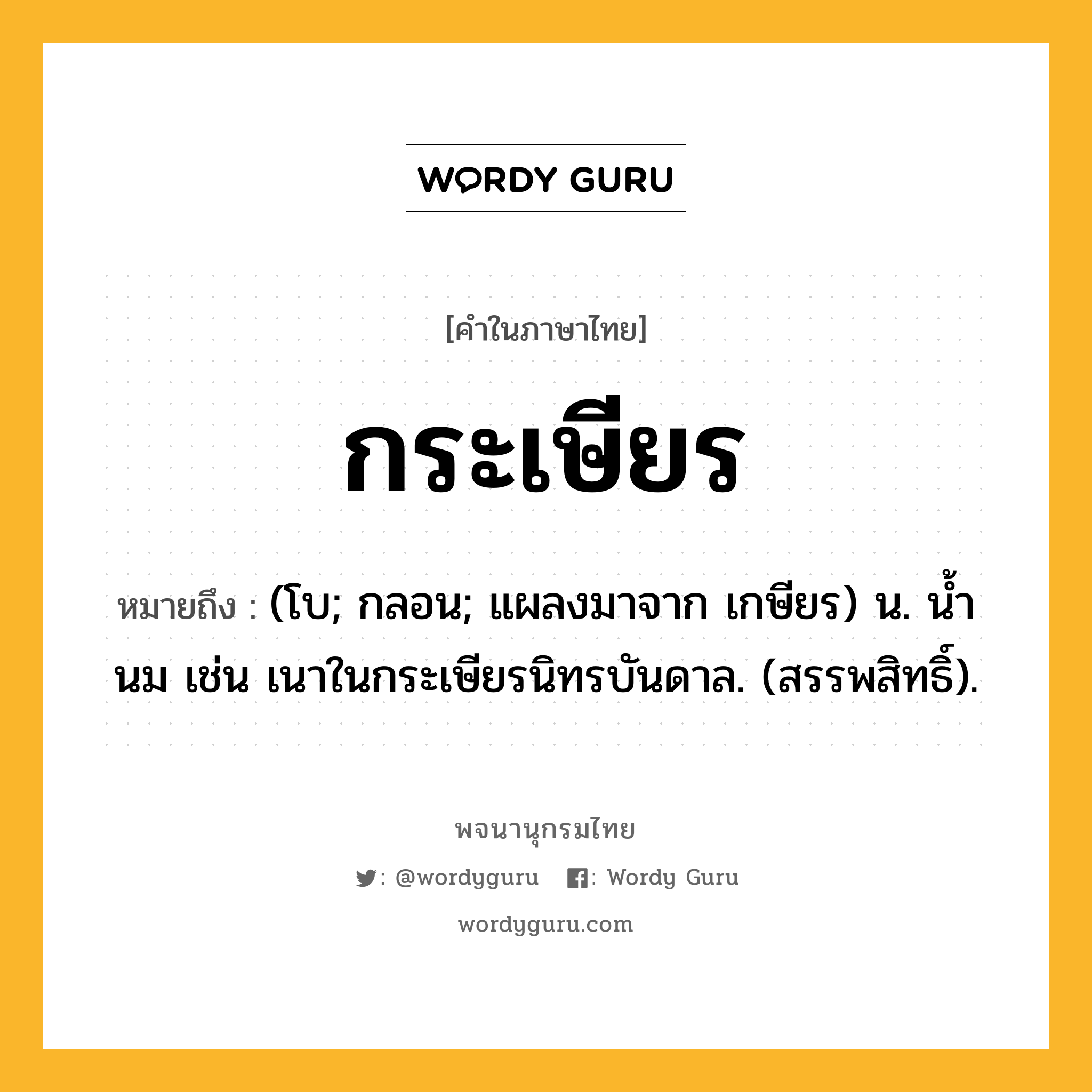 กระเษียร หมายถึงอะไร?, คำในภาษาไทย กระเษียร หมายถึง (โบ; กลอน; แผลงมาจาก เกษียร) น. นํ้านม เช่น เนาในกระเษียรนิทรบันดาล. (สรรพสิทธิ์).