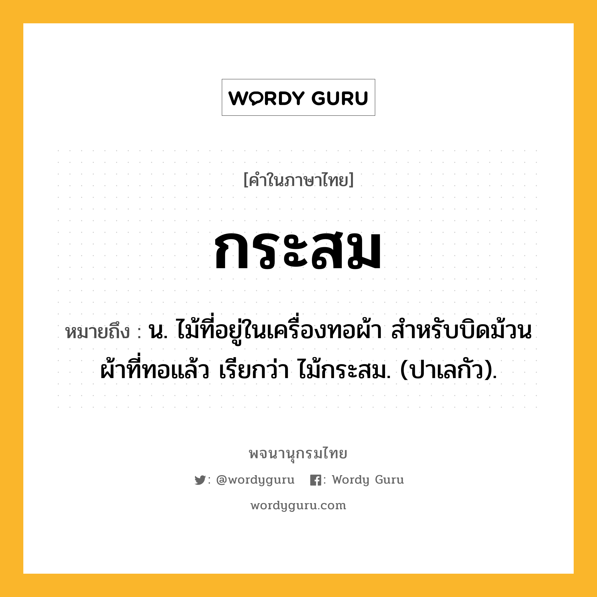 กระสม ความหมาย หมายถึงอะไร?, คำในภาษาไทย กระสม หมายถึง น. ไม้ที่อยู่ในเครื่องทอผ้า สําหรับบิดม้วนผ้าที่ทอแล้ว เรียกว่า ไม้กระสม. (ปาเลกัว).