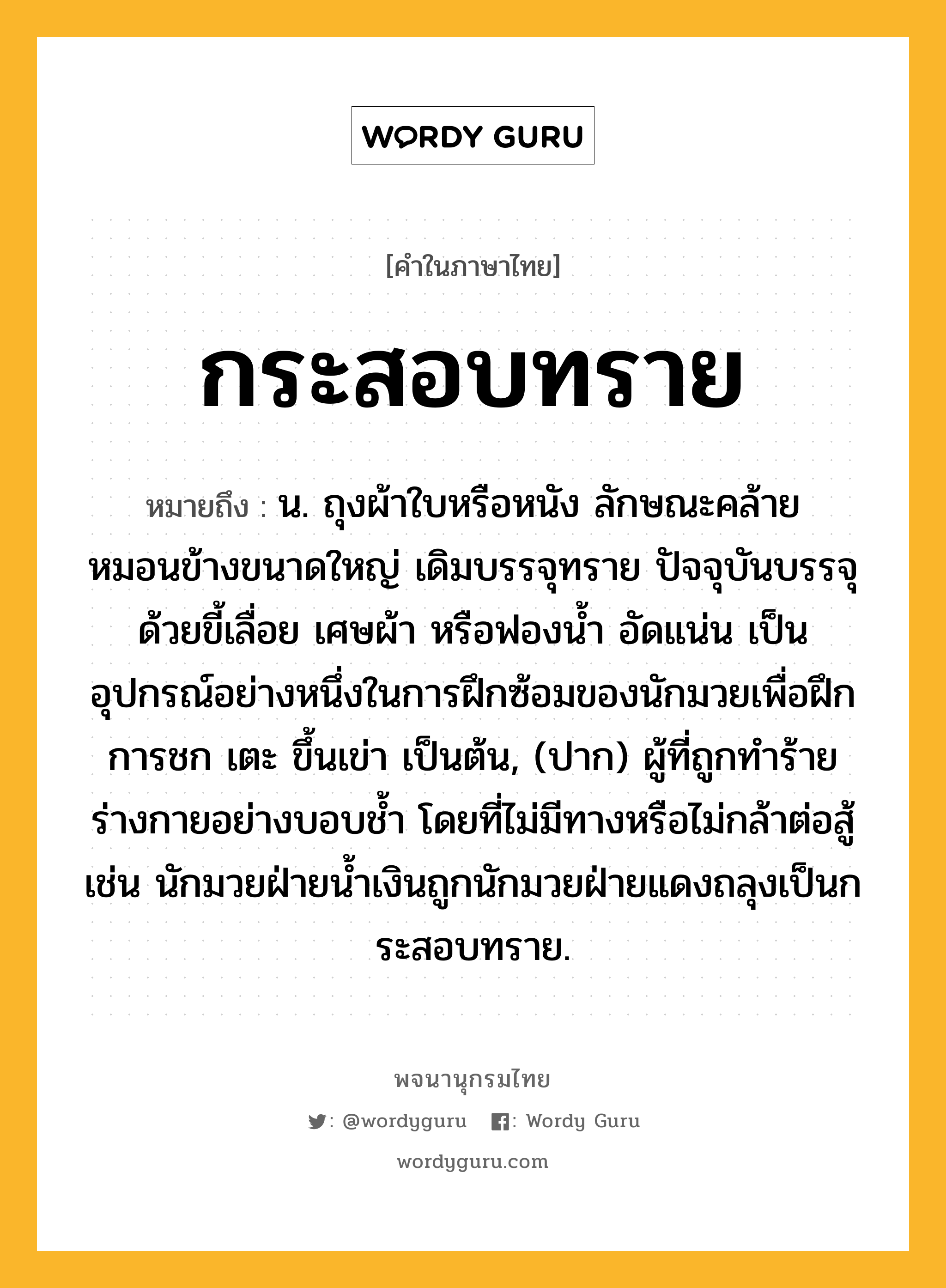 กระสอบทราย หมายถึงอะไร?, คำในภาษาไทย กระสอบทราย หมายถึง น. ถุงผ้าใบหรือหนัง ลักษณะคล้ายหมอนข้างขนาดใหญ่ เดิมบรรจุทราย ปัจจุบันบรรจุด้วยขี้เลื่อย เศษผ้า หรือฟองน้ำ อัดแน่น เป็นอุปกรณ์อย่างหนึ่งในการฝึกซ้อมของนักมวยเพื่อฝึกการชก เตะ ขึ้นเข่า เป็นต้น, (ปาก) ผู้ที่ถูกทำร้ายร่างกายอย่างบอบช้ำ โดยที่ไม่มีทางหรือไม่กล้าต่อสู้ เช่น นักมวยฝ่ายน้ำเงินถูกนักมวยฝ่ายแดงถลุงเป็นกระสอบทราย.