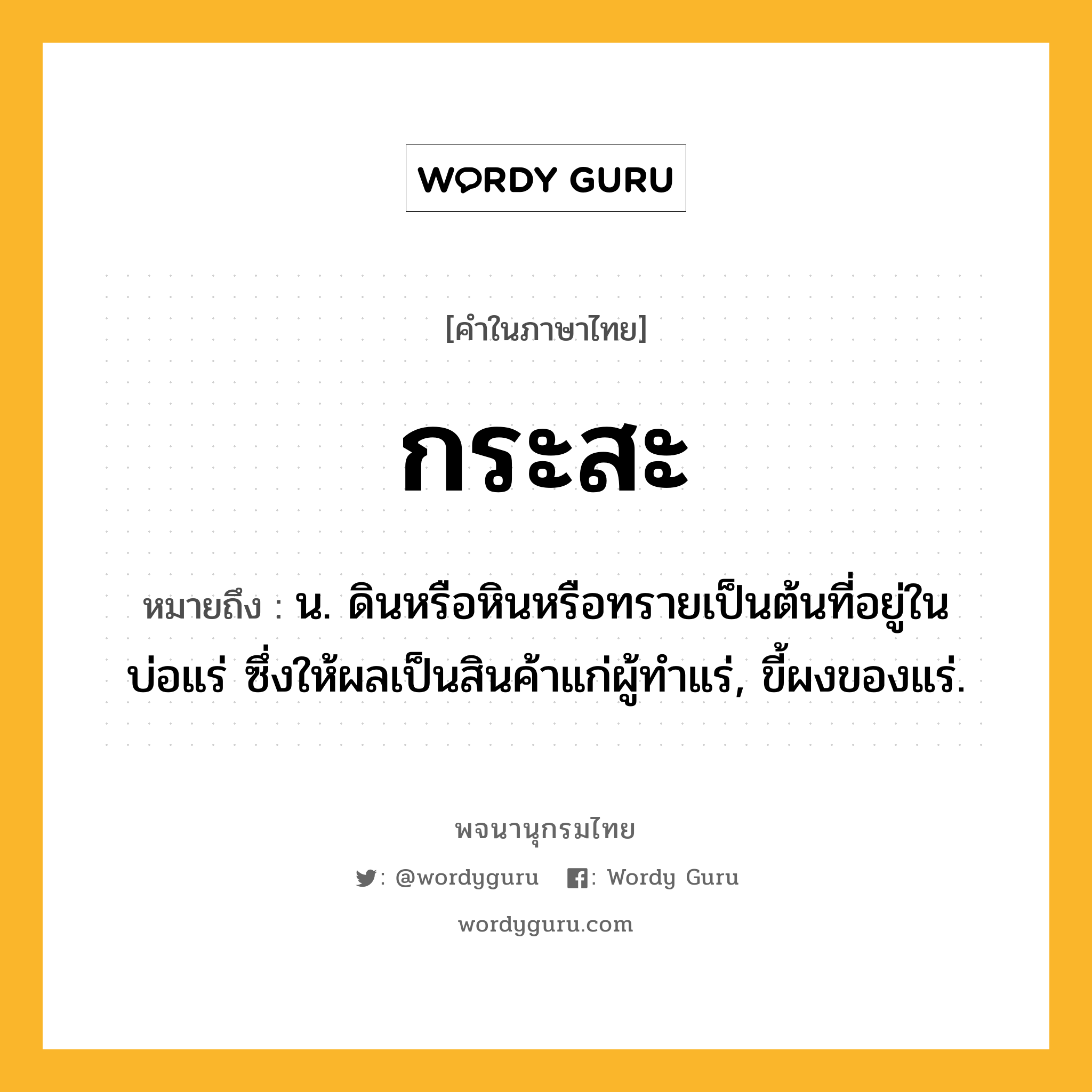 กระสะ หมายถึงอะไร?, คำในภาษาไทย กระสะ หมายถึง น. ดินหรือหินหรือทรายเป็นต้นที่อยู่ในบ่อแร่ ซึ่งให้ผลเป็นสินค้าแก่ผู้ทําแร่, ขี้ผงของแร่.