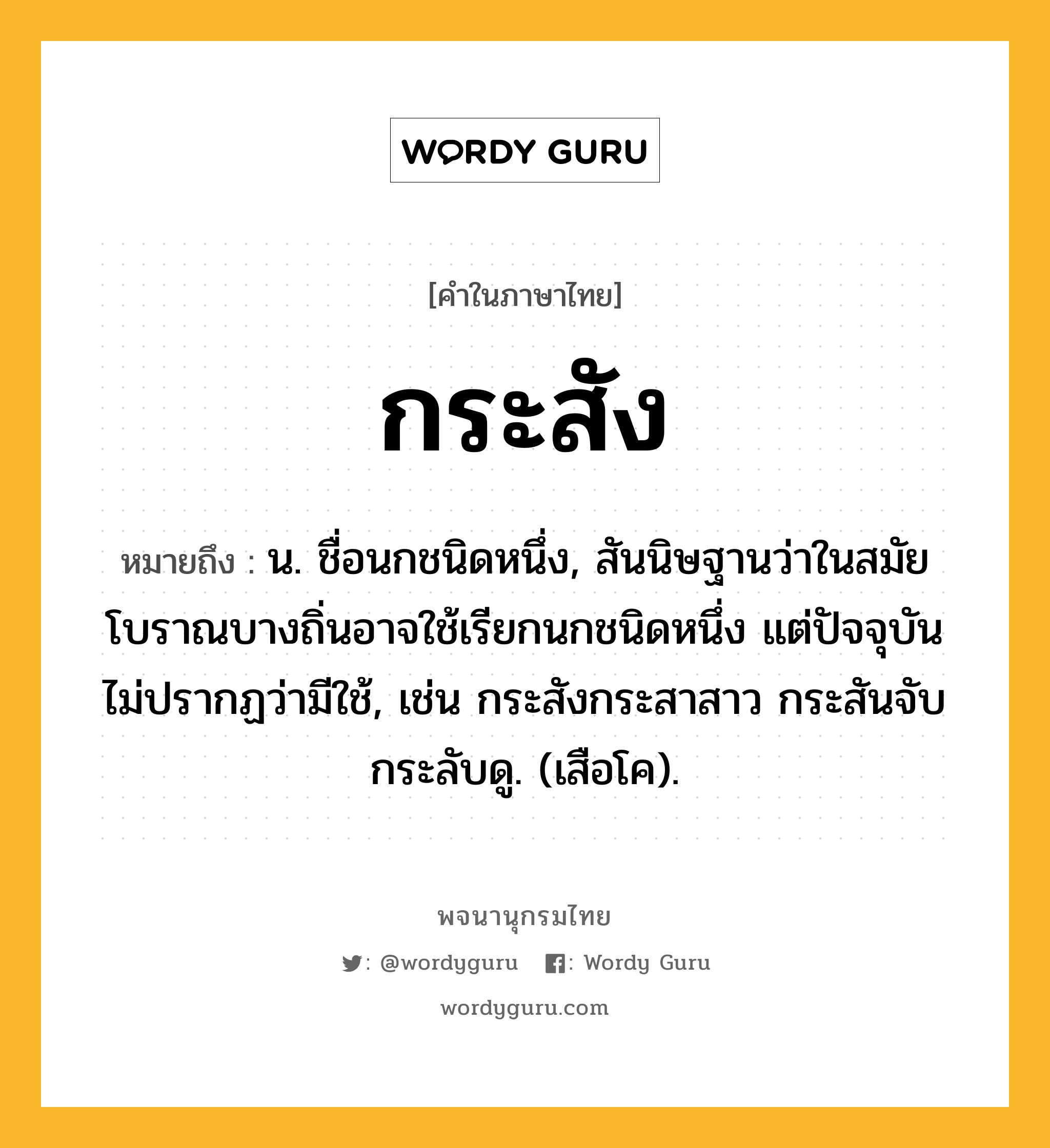 กระสัง ความหมาย หมายถึงอะไร?, คำในภาษาไทย กระสัง หมายถึง น. ชื่อนกชนิดหนึ่ง, สันนิษฐานว่าในสมัยโบราณบางถิ่นอาจใช้เรียกนกชนิดหนึ่ง แต่ปัจจุบันไม่ปรากฏว่ามีใช้, เช่น กระสังกระสาสาว กระสันจับกระลับดู. (เสือโค).