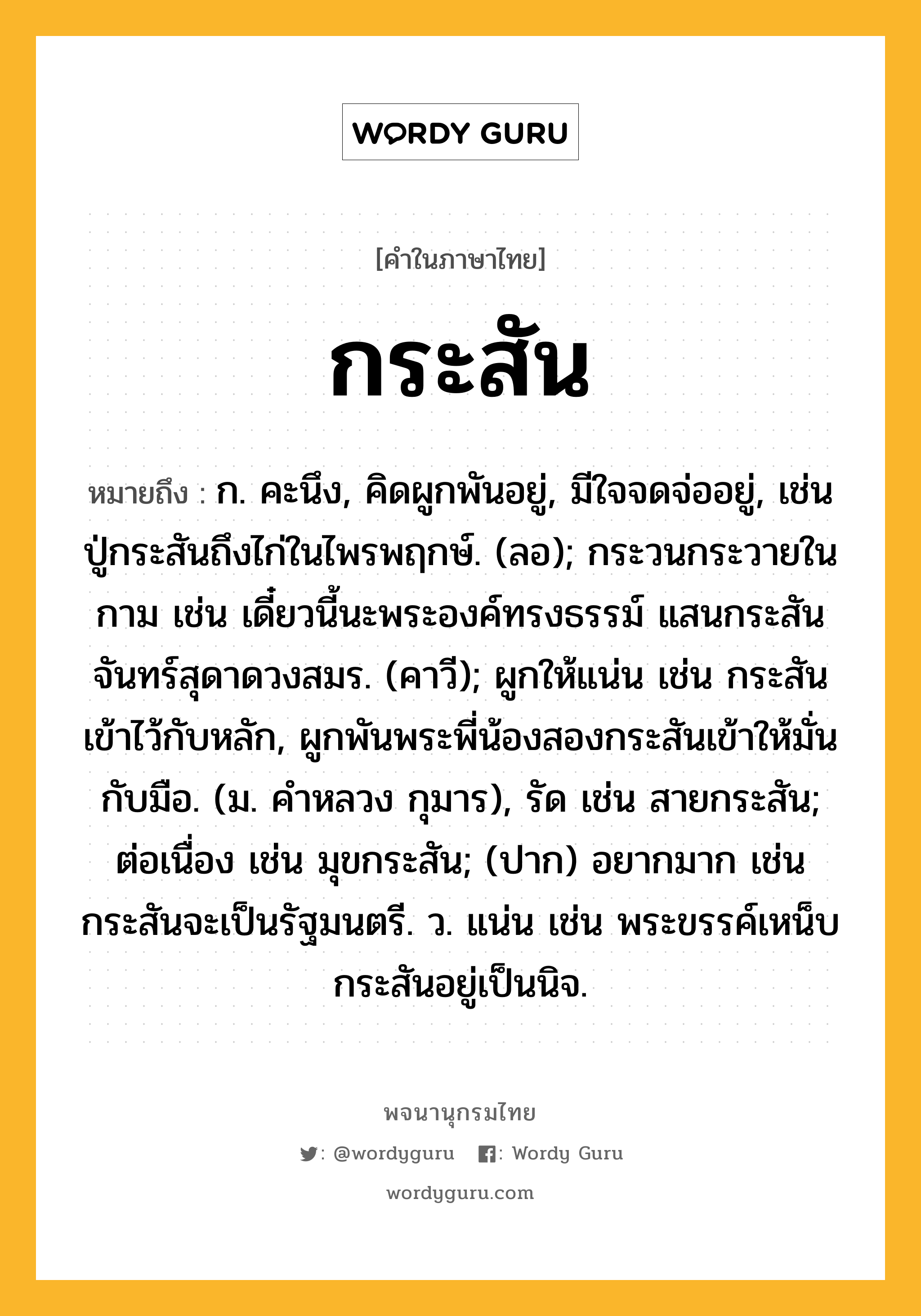 กระสัน หมายถึงอะไร?, คำในภาษาไทย กระสัน หมายถึง ก. คะนึง, คิดผูกพันอยู่, มีใจจดจ่ออยู่, เช่น ปู่กระสันถึงไก่ในไพรพฤกษ์. (ลอ); กระวนกระวายในกาม เช่น เดี๋ยวนี้นะพระองค์ทรงธรรม์ แสนกระสันจันทร์สุดาดวงสมร. (คาวี); ผูกให้แน่น เช่น กระสันเข้าไว้กับหลัก, ผูกพันพระพี่น้องสองกระสันเข้าให้มั่นกับมือ. (ม. คำหลวง กุมาร), รัด เช่น สายกระสัน; ต่อเนื่อง เช่น มุขกระสัน; (ปาก) อยากมาก เช่น กระสันจะเป็นรัฐมนตรี. ว. แน่น เช่น พระขรรค์เหน็บกระสันอยู่เป็นนิจ.