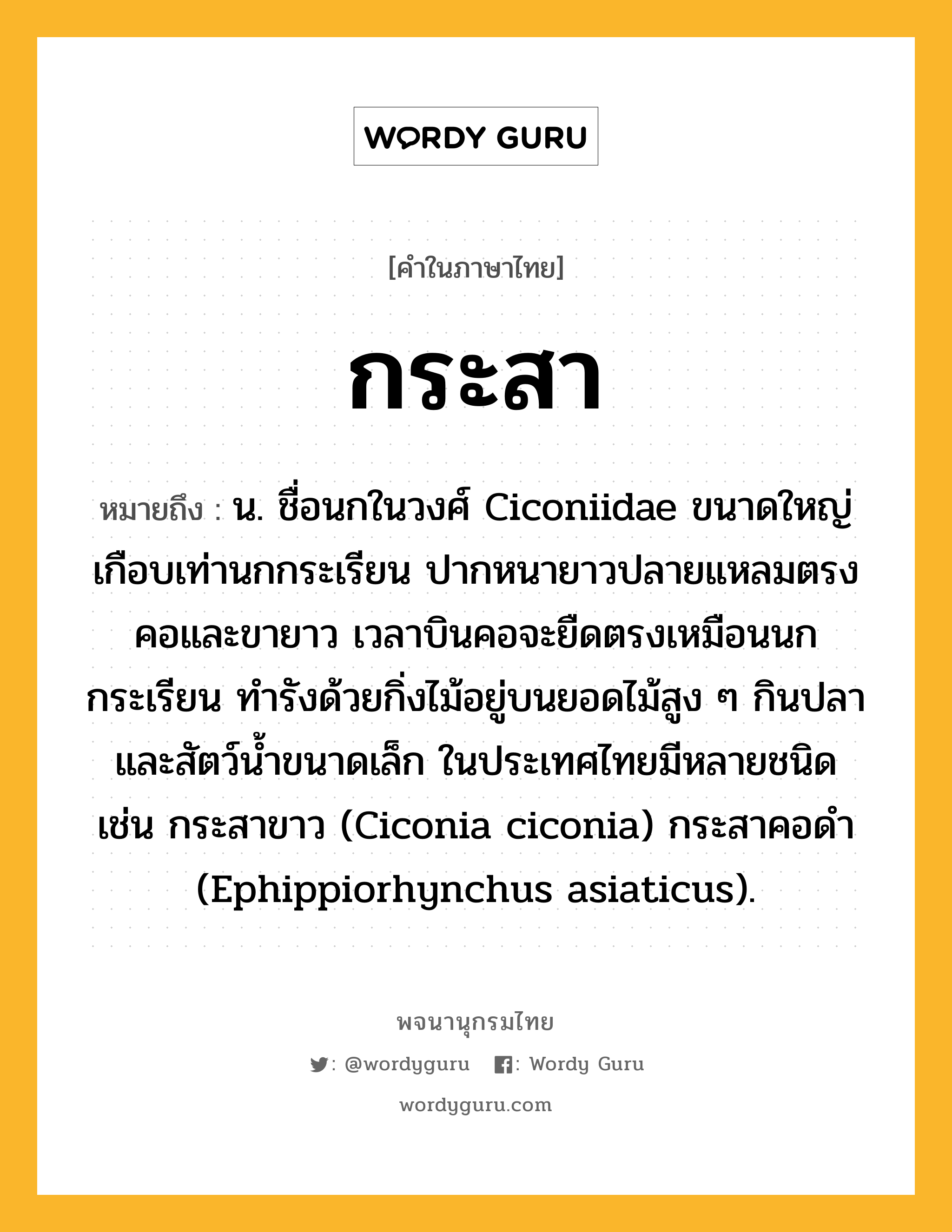 กระสา หมายถึงอะไร?, คำในภาษาไทย กระสา หมายถึง น. ชื่อนกในวงศ์ Ciconiidae ขนาดใหญ่เกือบเท่านกกระเรียน ปากหนายาวปลายแหลมตรง คอและขายาว เวลาบินคอจะยืดตรงเหมือนนกกระเรียน ทํารังด้วยกิ่งไม้อยู่บนยอดไม้สูง ๆ กินปลาและสัตว์นํ้าขนาดเล็ก ในประเทศไทยมีหลายชนิด เช่น กระสาขาว (Ciconia ciconia) กระสาคอดํา (Ephippiorhynchus asiaticus).