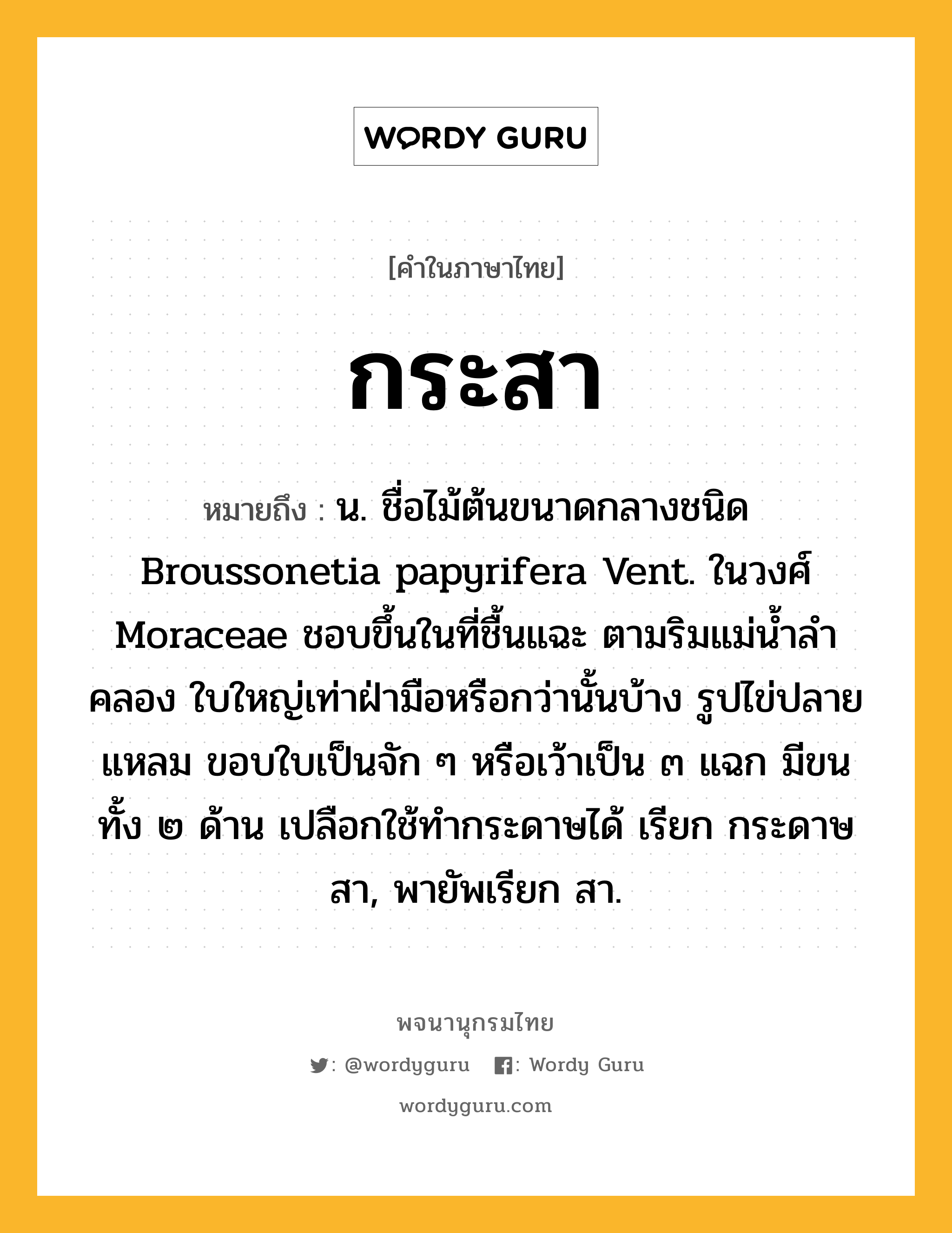 กระสา หมายถึงอะไร?, คำในภาษาไทย กระสา หมายถึง น. ชื่อไม้ต้นขนาดกลางชนิด Broussonetia papyrifera Vent. ในวงศ์ Moraceae ชอบขึ้นในที่ชื้นแฉะ ตามริมแม่นํ้าลําคลอง ใบใหญ่เท่าฝ่ามือหรือกว่านั้นบ้าง รูปไข่ปลายแหลม ขอบใบเป็นจัก ๆ หรือเว้าเป็น ๓ แฉก มีขนทั้ง ๒ ด้าน เปลือกใช้ทํากระดาษได้ เรียก กระดาษสา, พายัพเรียก สา.