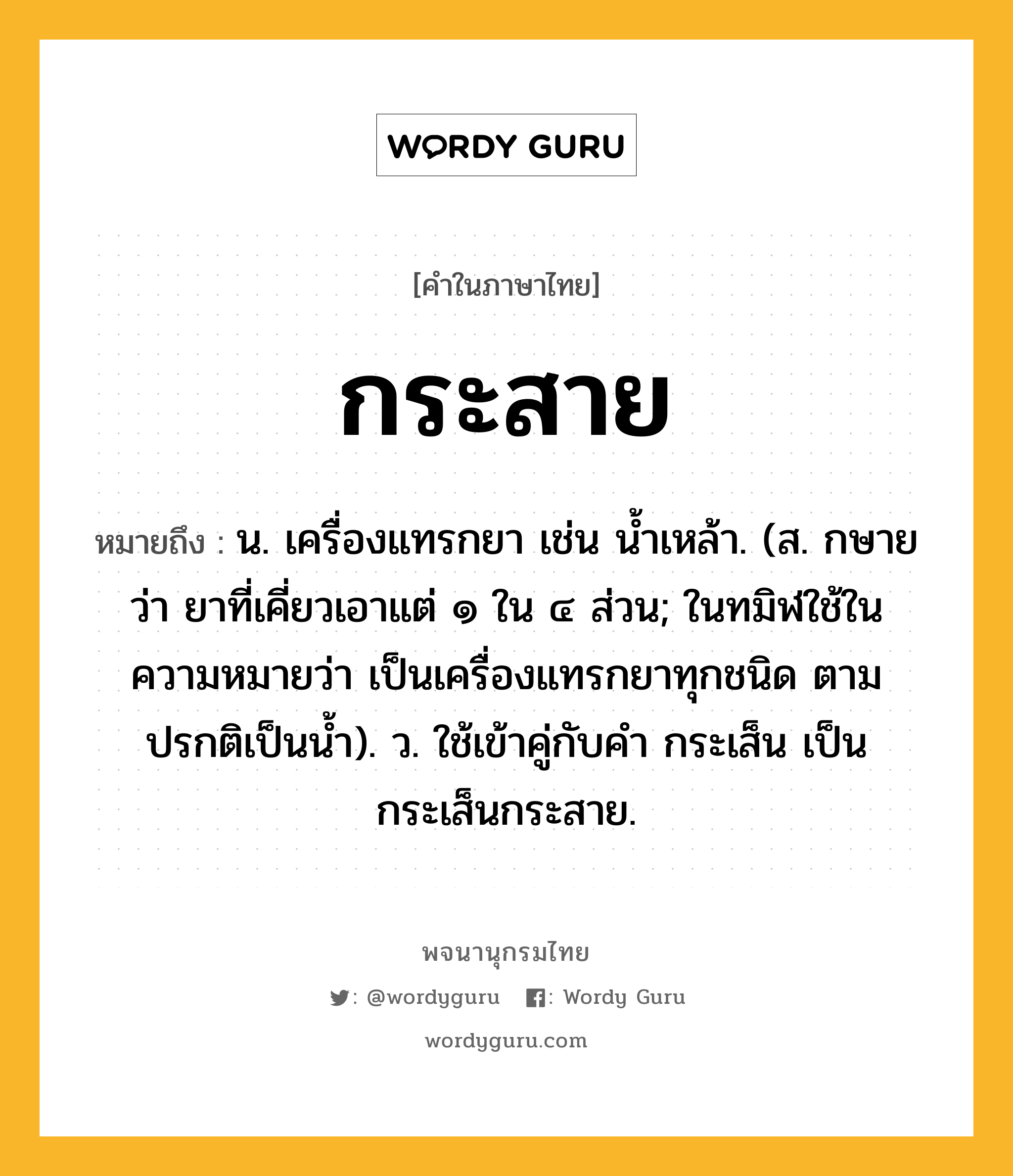 กระสาย ความหมาย หมายถึงอะไร?, คำในภาษาไทย กระสาย หมายถึง น. เครื่องแทรกยา เช่น นํ้าเหล้า. (ส. กษาย ว่า ยาที่เคี่ยวเอาแต่ ๑ ใน ๔ ส่วน; ในทมิฬใช้ในความหมายว่า เป็นเครื่องแทรกยาทุกชนิด ตามปรกติเป็นน้ำ). ว. ใช้เข้าคู่กับคำ กระเส็น เป็น กระเส็นกระสาย.