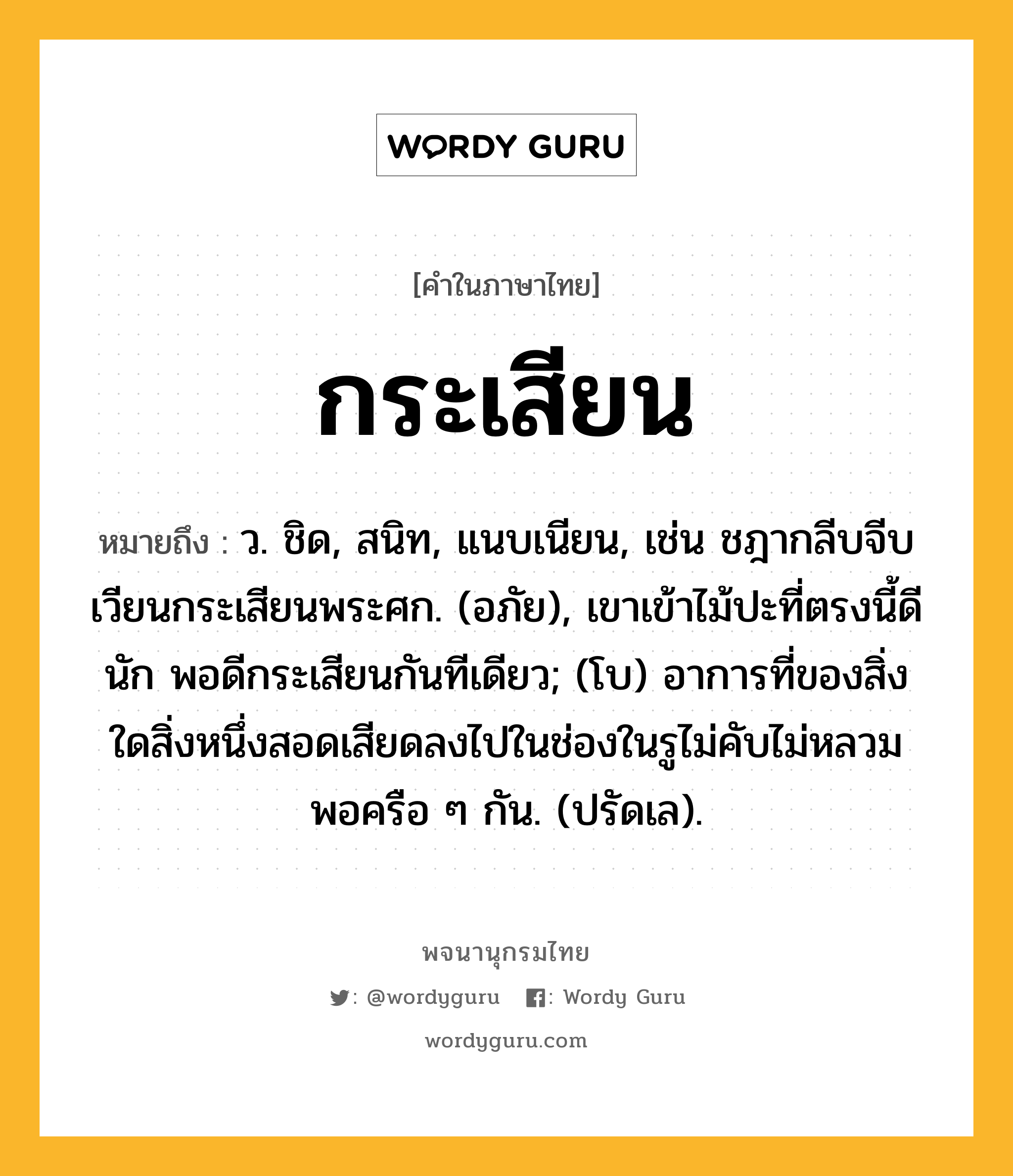 กระเสียน หมายถึงอะไร?, คำในภาษาไทย กระเสียน หมายถึง ว. ชิด, สนิท, แนบเนียน, เช่น ชฎากลีบจีบเวียนกระเสียนพระศก. (อภัย), เขาเข้าไม้ปะที่ตรงนี้ดีนัก พอดีกระเสียนกันทีเดียว; (โบ) อาการที่ของสิ่งใดสิ่งหนึ่งสอดเสียดลงไปในช่องในรูไม่คับไม่หลวมพอครือ ๆ กัน. (ปรัดเล).