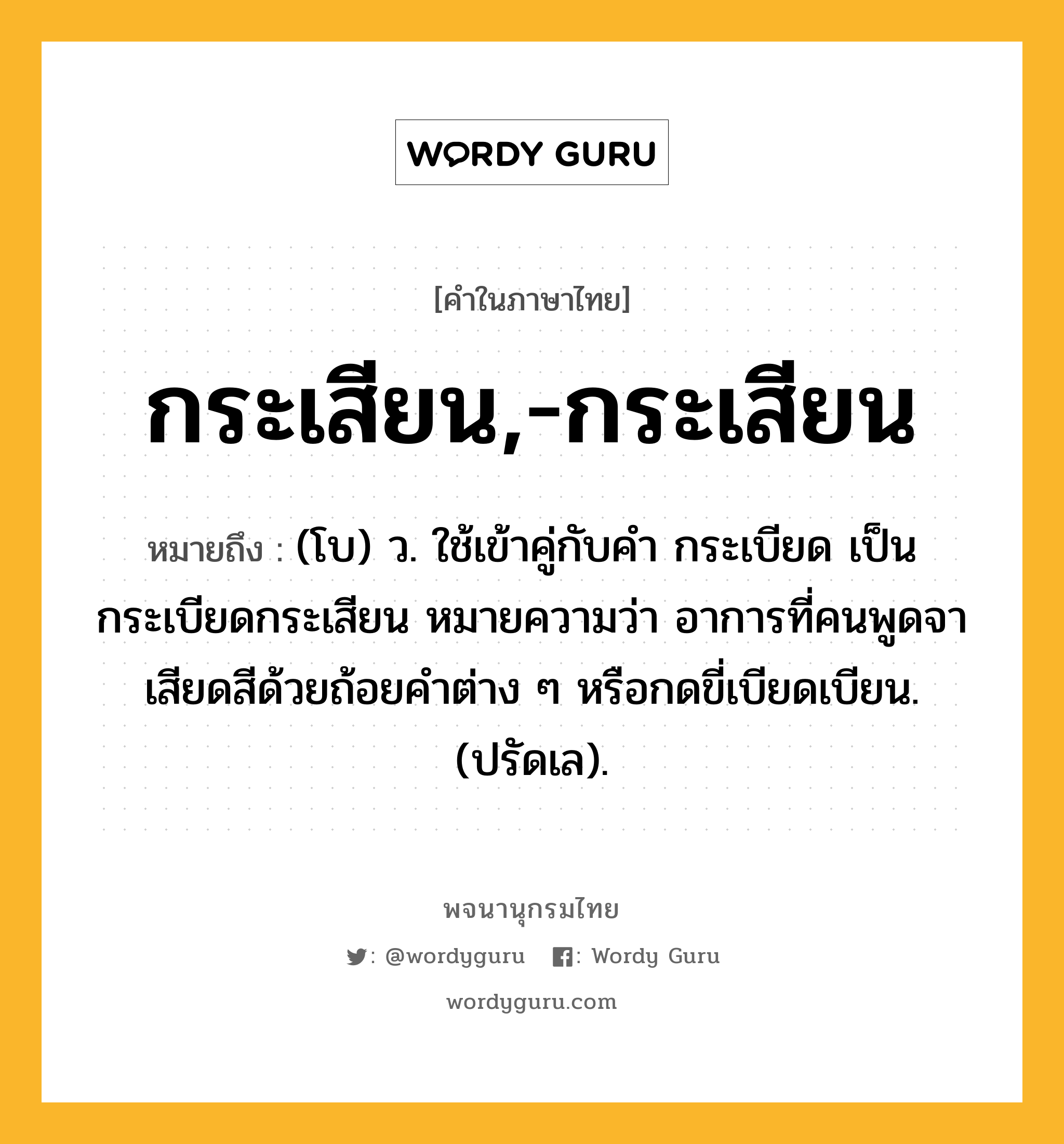 กระเสียน,-กระเสียน หมายถึงอะไร?, คำในภาษาไทย กระเสียน,-กระเสียน หมายถึง (โบ) ว. ใช้เข้าคู่กับคำ กระเบียด เป็น กระเบียดกระเสียน หมายความว่า อาการที่คนพูดจาเสียดสีด้วยถ้อยคำต่าง ๆ หรือกดขี่เบียดเบียน. (ปรัดเล).