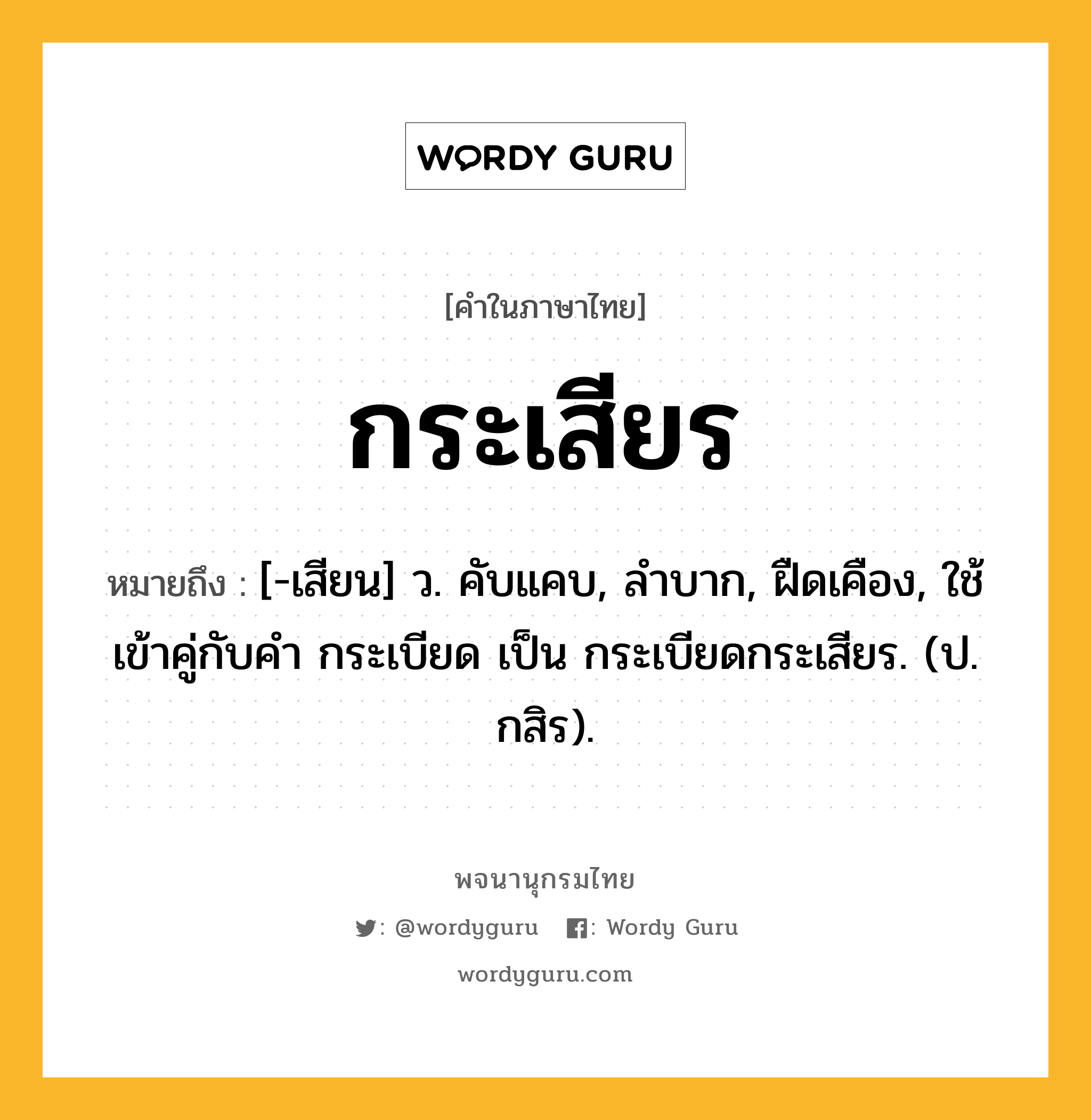 กระเสียร หมายถึงอะไร?, คำในภาษาไทย กระเสียร หมายถึง [-เสียน] ว. คับแคบ, ลําบาก, ฝืดเคือง, ใช้เข้าคู่กับคํา กระเบียด เป็น กระเบียดกระเสียร. (ป. กสิร).