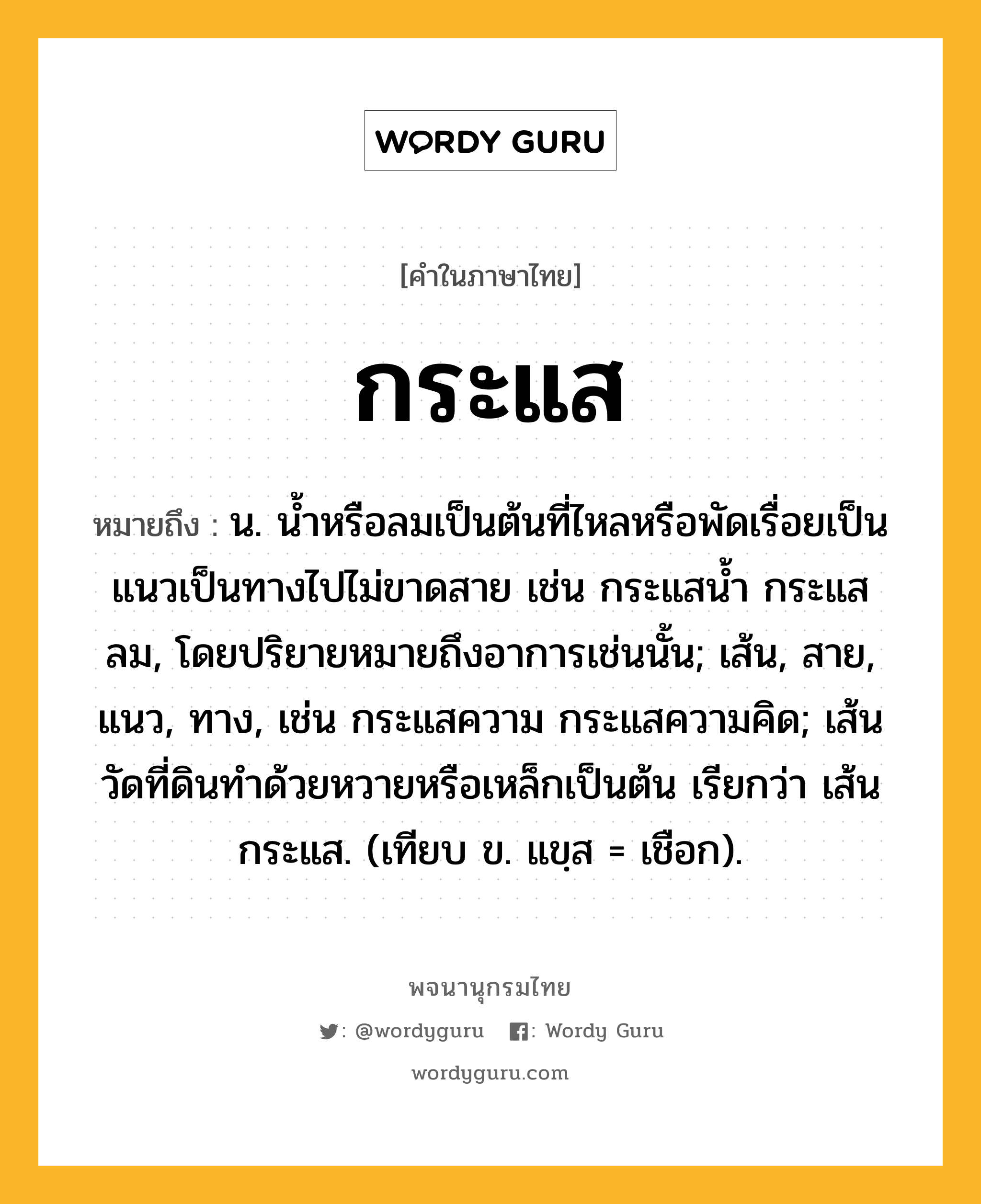 กระแส ความหมาย หมายถึงอะไร?, คำในภาษาไทย กระแส หมายถึง น. นํ้าหรือลมเป็นต้นที่ไหลหรือพัดเรื่อยเป็นแนวเป็นทางไปไม่ขาดสาย เช่น กระแสนํ้า กระแสลม, โดยปริยายหมายถึงอาการเช่นนั้น; เส้น, สาย, แนว, ทาง, เช่น กระแสความ กระแสความคิด; เส้นวัดที่ดินทำด้วยหวายหรือเหล็กเป็นต้น เรียกว่า เส้นกระแส. (เทียบ ข. แขฺส = เชือก).