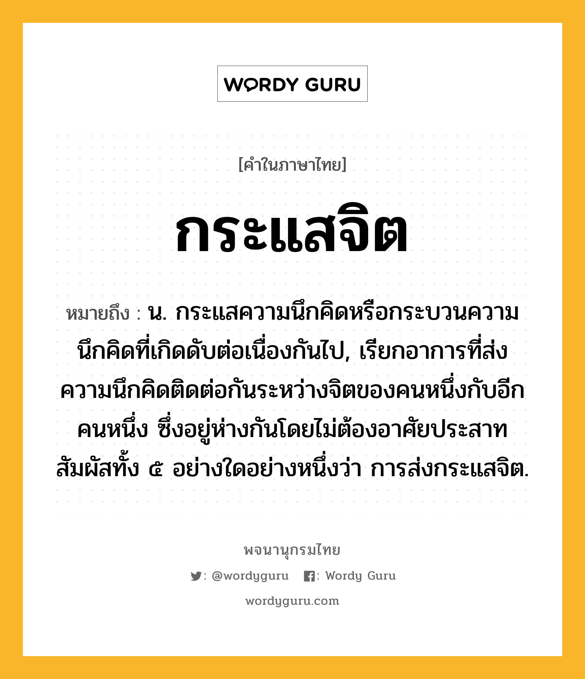 กระแสจิต หมายถึงอะไร?, คำในภาษาไทย กระแสจิต หมายถึง น. กระแสความนึกคิดหรือกระบวนความนึกคิดที่เกิดดับต่อเนื่องกันไป, เรียกอาการที่ส่งความนึกคิดติดต่อกันระหว่างจิตของคนหนึ่งกับอีกคนหนึ่ง ซึ่งอยู่ห่างกันโดยไม่ต้องอาศัยประสาทสัมผัสทั้ง ๕ อย่างใดอย่างหนึ่งว่า การส่งกระแสจิต.