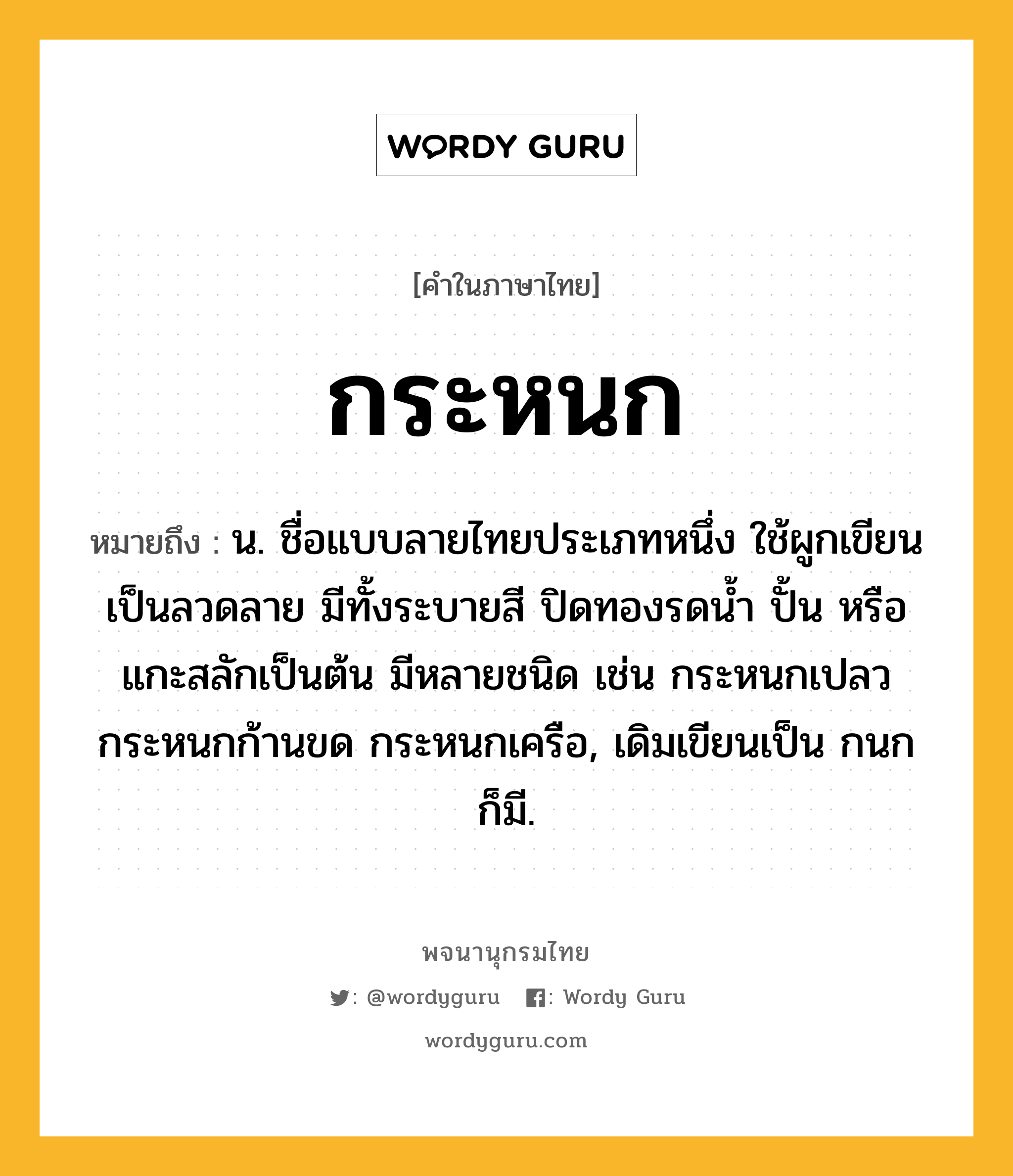 กระหนก หมายถึงอะไร?, คำในภาษาไทย กระหนก หมายถึง น. ชื่อแบบลายไทยประเภทหนึ่ง ใช้ผูกเขียนเป็นลวดลาย มีทั้งระบายสี ปิดทองรดนํ้า ปั้น หรือแกะสลักเป็นต้น มีหลายชนิด เช่น กระหนกเปลว กระหนกก้านขด กระหนกเครือ, เดิมเขียนเป็น กนก ก็มี.