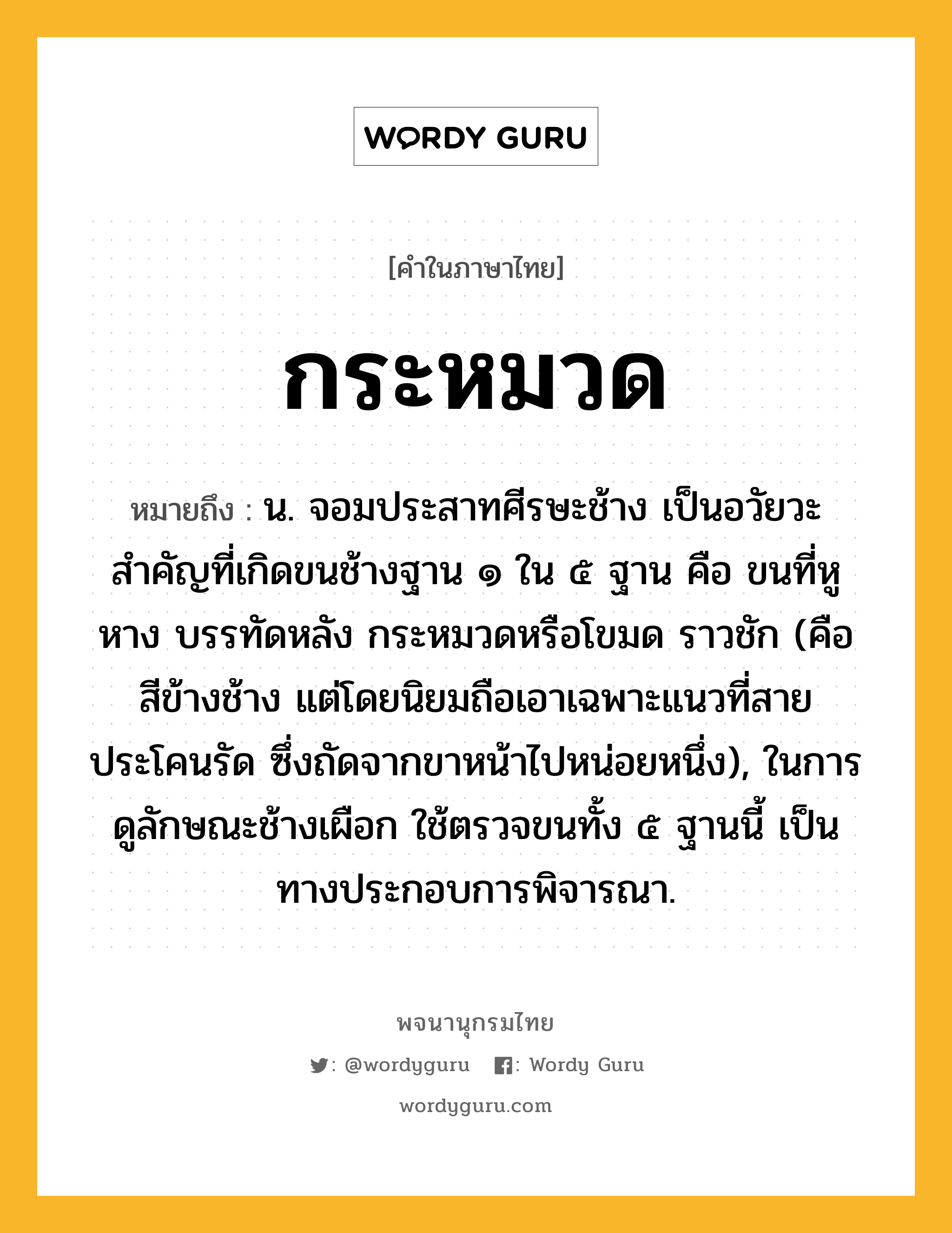 กระหมวด หมายถึงอะไร?, คำในภาษาไทย กระหมวด หมายถึง น. จอมประสาทศีรษะช้าง เป็นอวัยวะสําคัญที่เกิดขนช้างฐาน ๑ ใน ๕ ฐาน คือ ขนที่หู หาง บรรทัดหลัง กระหมวดหรือโขมด ราวชัก (คือ สีข้างช้าง แต่โดยนิยมถือเอาเฉพาะแนวที่สายประโคนรัด ซึ่งถัดจากขาหน้าไปหน่อยหนึ่ง), ในการดูลักษณะช้างเผือก ใช้ตรวจขนทั้ง ๕ ฐานนี้ เป็นทางประกอบการพิจารณา.