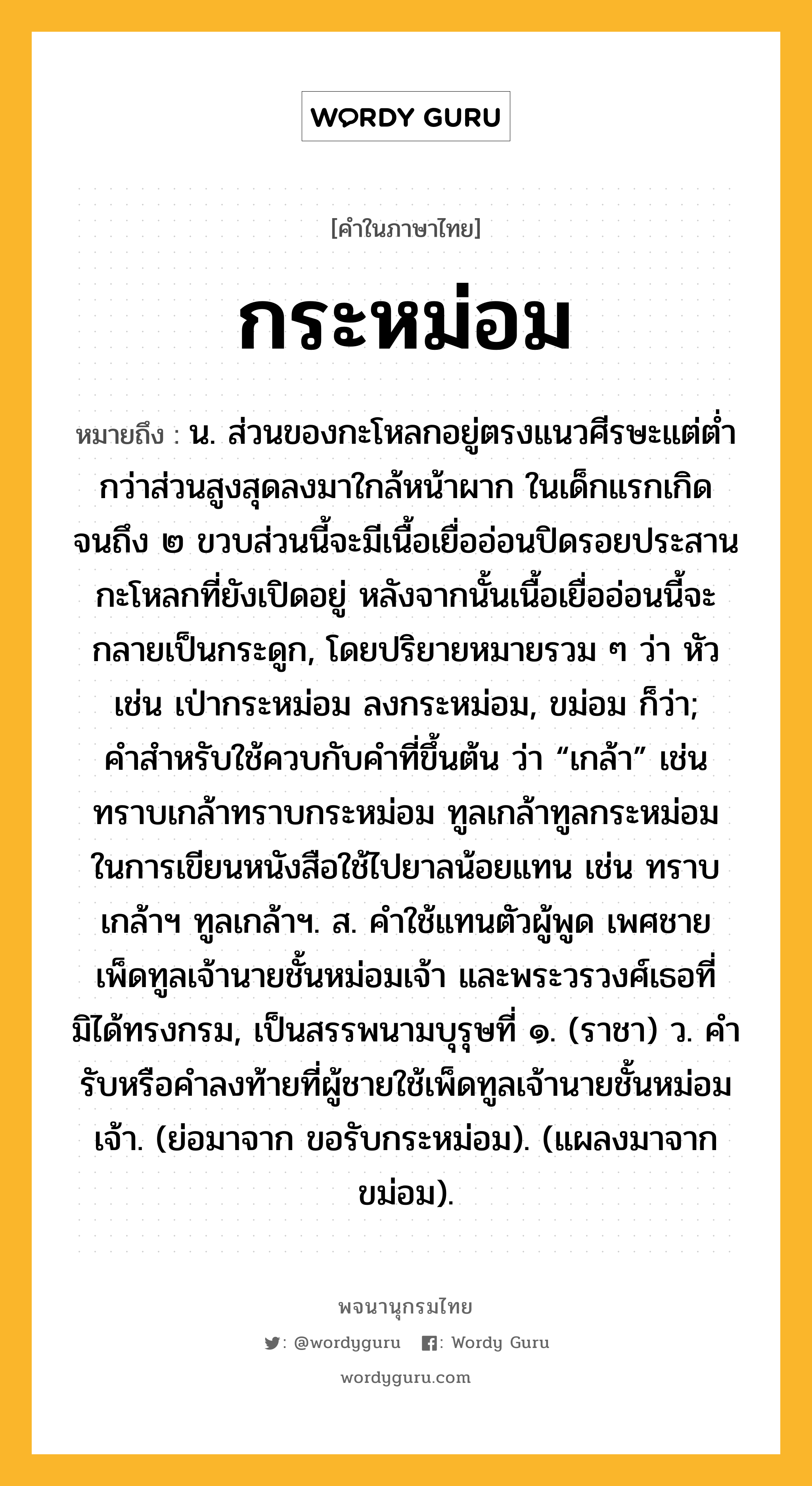 กระหม่อม หมายถึงอะไร?, คำในภาษาไทย กระหม่อม หมายถึง น. ส่วนของกะโหลกอยู่ตรงแนวศีรษะแต่ตํ่ากว่าส่วนสูงสุดลงมาใกล้หน้าผาก ในเด็กแรกเกิดจนถึง ๒ ขวบส่วนนี้จะมีเนื้อเยื่ออ่อนปิดรอยประสานกะโหลกที่ยังเปิดอยู่ หลังจากนั้นเนื้อเยื่ออ่อนนี้จะกลายเป็นกระดูก, โดยปริยายหมายรวม ๆ ว่า หัว เช่น เป่ากระหม่อม ลงกระหม่อม, ขม่อม ก็ว่า; คําสําหรับใช้ควบกับคําที่ขึ้นต้น ว่า “เกล้า” เช่น ทราบเกล้าทราบกระหม่อม ทูลเกล้าทูลกระหม่อม ในการเขียนหนังสือใช้ไปยาลน้อยแทน เช่น ทราบเกล้าฯ ทูลเกล้าฯ. ส. คําใช้แทนตัวผู้พูด เพศชาย เพ็ดทูลเจ้านายชั้นหม่อมเจ้า และพระวรวงศ์เธอที่มิได้ทรงกรม, เป็นสรรพนามบุรุษที่ ๑. (ราชา) ว. คำรับหรือคำลงท้ายที่ผู้ชายใช้เพ็ดทูลเจ้านายชั้นหม่อมเจ้า. (ย่อมาจาก ขอรับกระหม่อม). (แผลงมาจาก ขม่อม).