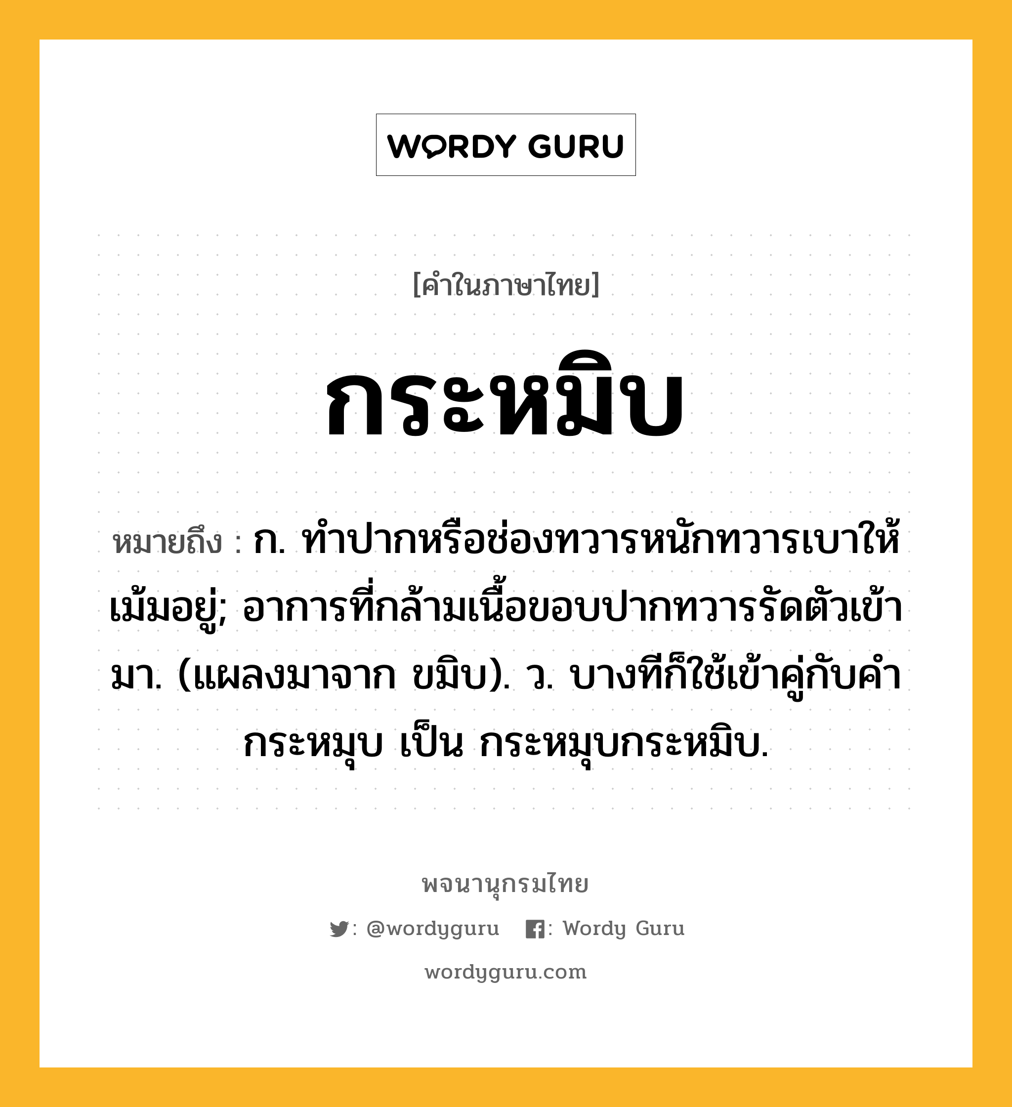 กระหมิบ หมายถึงอะไร?, คำในภาษาไทย กระหมิบ หมายถึง ก. ทําปากหรือช่องทวารหนักทวารเบาให้เม้มอยู่; อาการที่กล้ามเนื้อขอบปากทวารรัดตัวเข้ามา. (แผลงมาจาก ขมิบ). ว. บางทีก็ใช้เข้าคู่กับคํา กระหมุบ เป็น กระหมุบกระหมิบ.