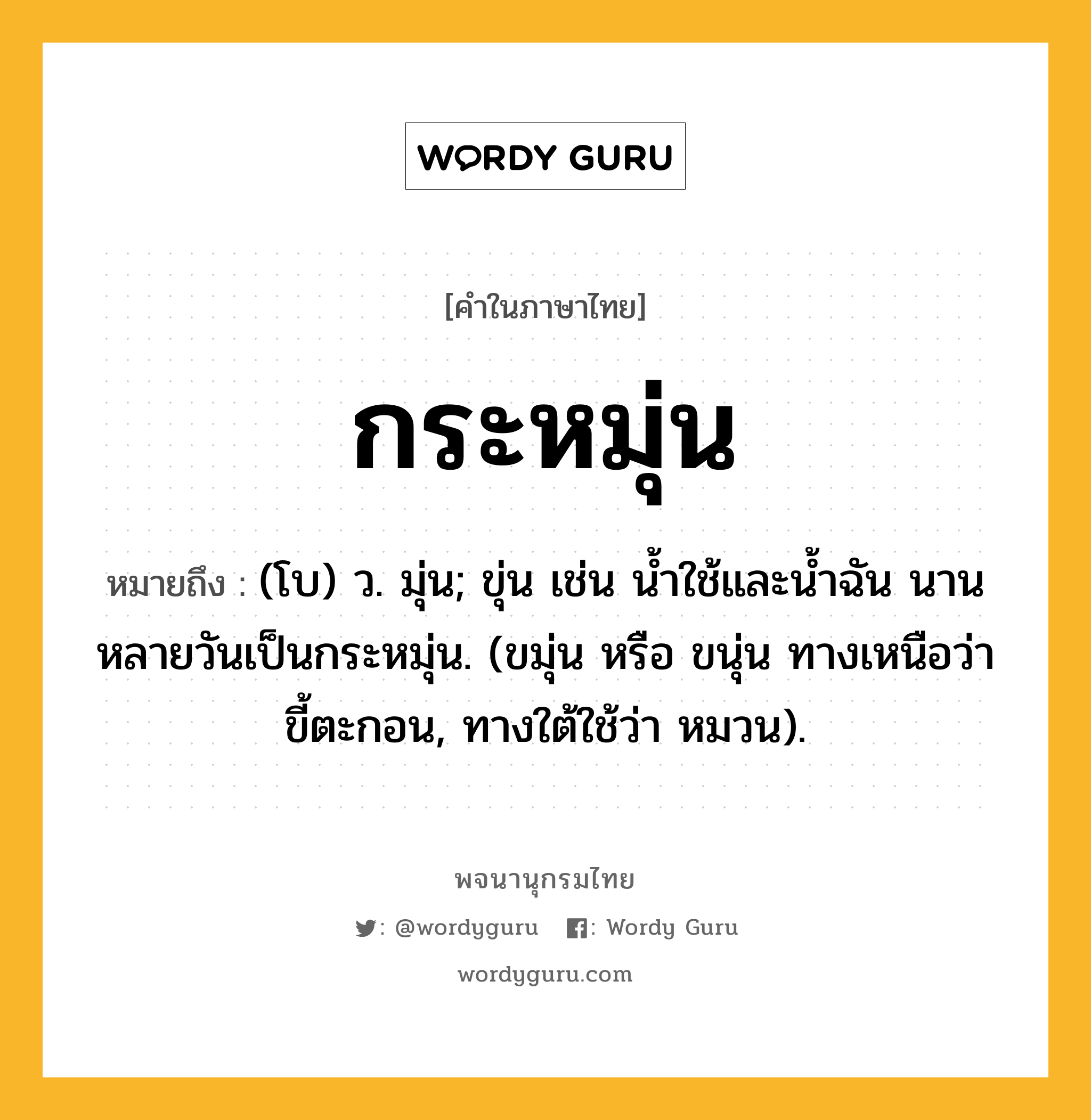 กระหมุ่น หมายถึงอะไร?, คำในภาษาไทย กระหมุ่น หมายถึง (โบ) ว. มุ่น; ขุ่น เช่น นํ้าใช้และนํ้าฉัน นานหลายวันเป็นกระหมุ่น. (ขมุ่น หรือ ขนุ่น ทางเหนือว่า ขี้ตะกอน, ทางใต้ใช้ว่า หมวน).