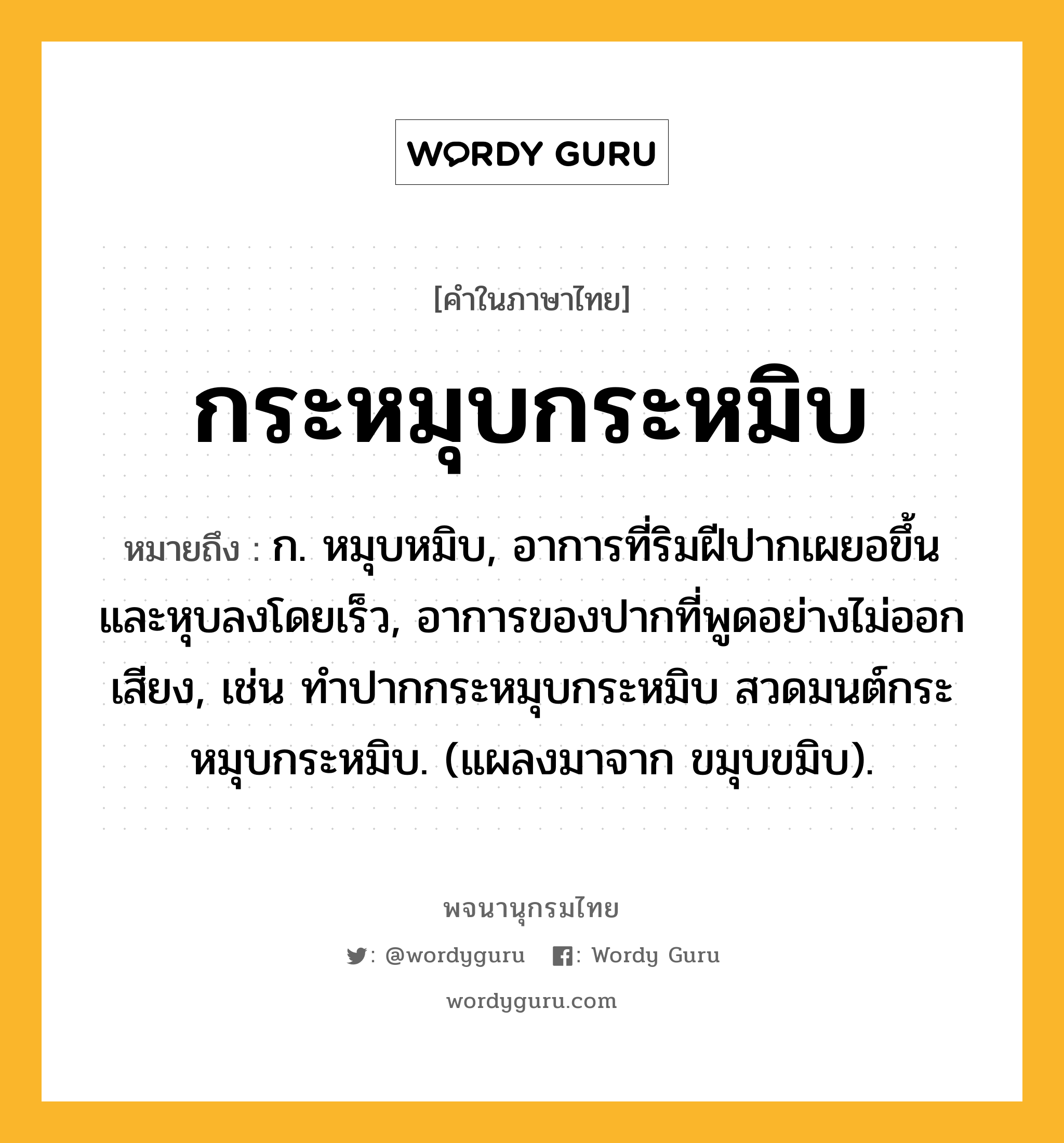 กระหมุบกระหมิบ หมายถึงอะไร?, คำในภาษาไทย กระหมุบกระหมิบ หมายถึง ก. หมุบหมิบ, อาการที่ริมฝีปากเผยอขึ้นและหุบลงโดยเร็ว, อาการของปากที่พูดอย่างไม่ออกเสียง, เช่น ทำปากกระหมุบกระหมิบ สวดมนต์กระหมุบกระหมิบ. (แผลงมาจาก ขมุบขมิบ).