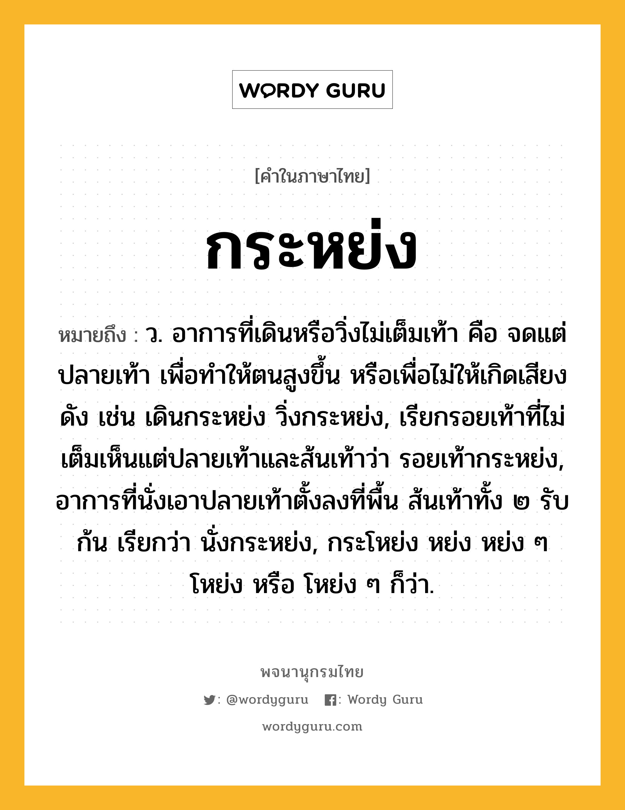 กระหย่ง หมายถึงอะไร?, คำในภาษาไทย กระหย่ง หมายถึง ว. อาการที่เดินหรือวิ่งไม่เต็มเท้า คือ จดแต่ปลายเท้า เพื่อทําให้ตนสูงขึ้น หรือเพื่อไม่ให้เกิดเสียงดัง เช่น เดินกระหย่ง วิ่งกระหย่ง, เรียกรอยเท้าที่ไม่เต็มเห็นแต่ปลายเท้าและส้นเท้าว่า รอยเท้ากระหย่ง, อาการที่นั่งเอาปลายเท้าตั้งลงที่พื้น ส้นเท้าทั้ง ๒ รับก้น เรียกว่า นั่งกระหย่ง, กระโหย่ง หย่ง หย่ง ๆ โหย่ง หรือ โหย่ง ๆ ก็ว่า.