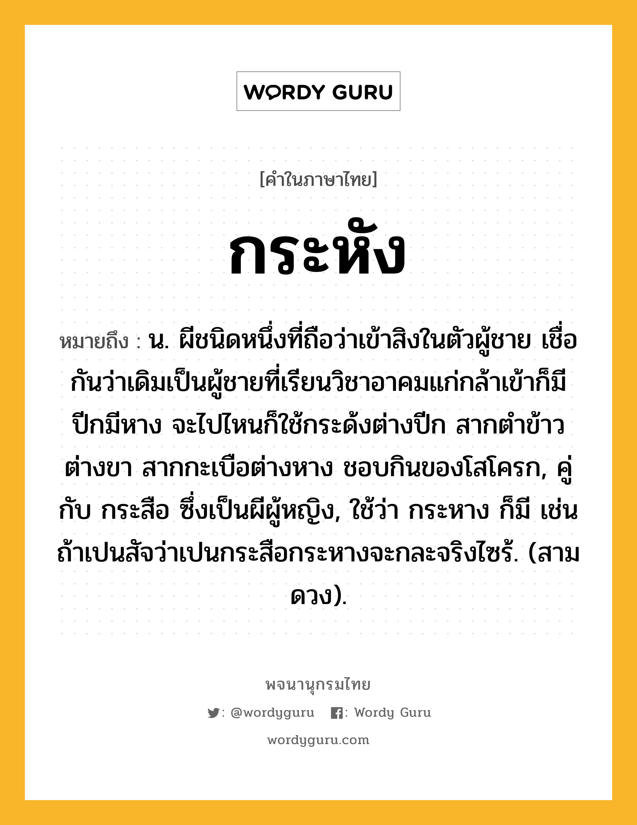 กระหัง หมายถึงอะไร?, คำในภาษาไทย กระหัง หมายถึง น. ผีชนิดหนึ่งที่ถือว่าเข้าสิงในตัวผู้ชาย เชื่อกันว่าเดิมเป็นผู้ชายที่เรียนวิชาอาคมแก่กล้าเข้าก็มีปีกมีหาง จะไปไหนก็ใช้กระด้งต่างปีก สากตําข้าวต่างขา สากกะเบือต่างหาง ชอบกินของโสโครก, คู่กับ กระสือ ซึ่งเป็นผีผู้หญิง, ใช้ว่า กระหาง ก็มี เช่น ถ้าเปนสัจว่าเปนกระสือกระหางจะกละจริงไซร้. (สามดวง).