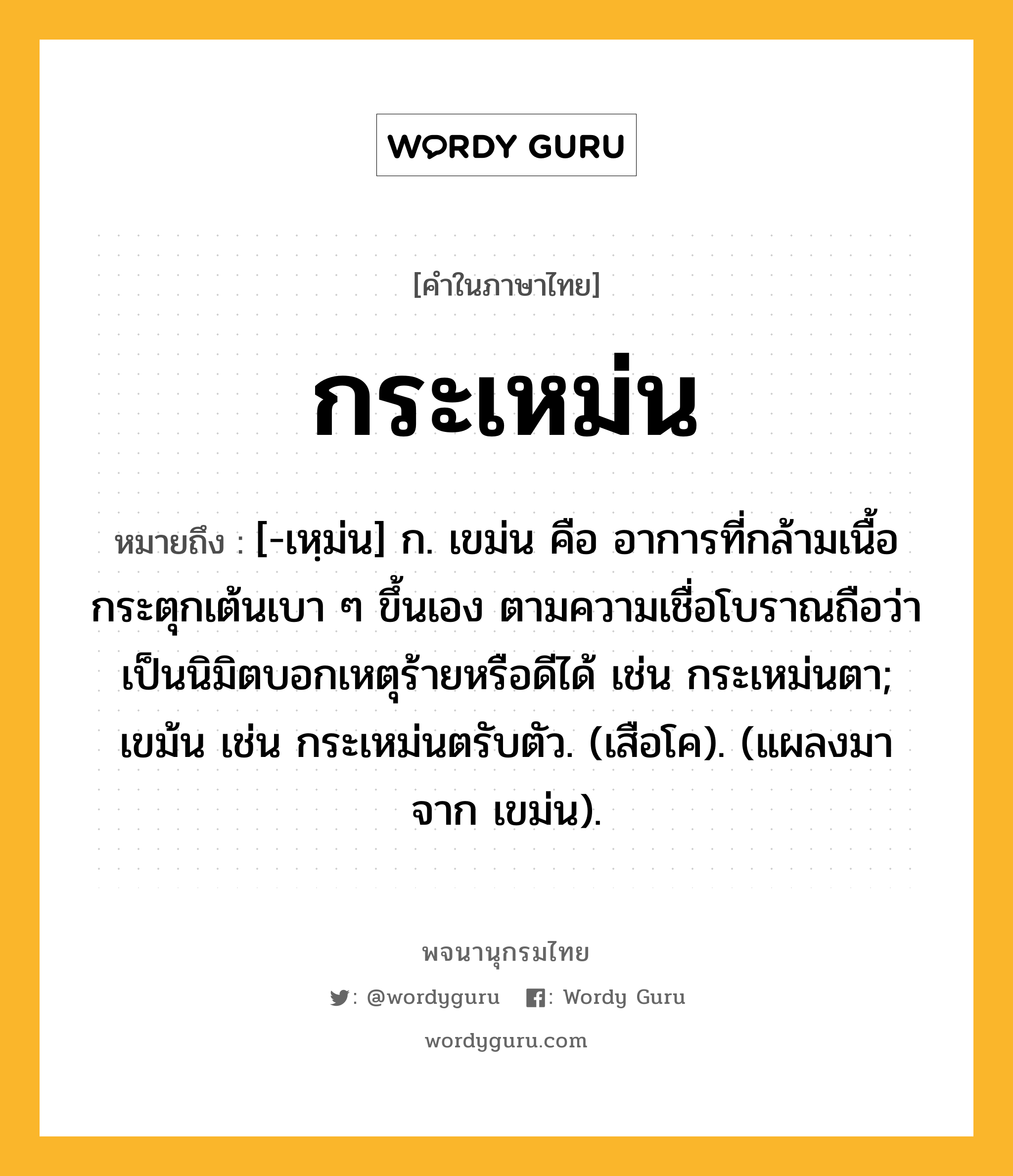 กระเหม่น ความหมาย หมายถึงอะไร?, คำในภาษาไทย กระเหม่น หมายถึง [-เหฺม่น] ก. เขม่น คือ อาการที่กล้ามเนื้อกระตุกเต้นเบา ๆ ขึ้นเอง ตามความเชื่อโบราณถือว่าเป็นนิมิตบอกเหตุร้ายหรือดีได้ เช่น กระเหม่นตา; เขม้น เช่น กระเหม่นตรับตัว. (เสือโค). (แผลงมาจาก เขม่น).