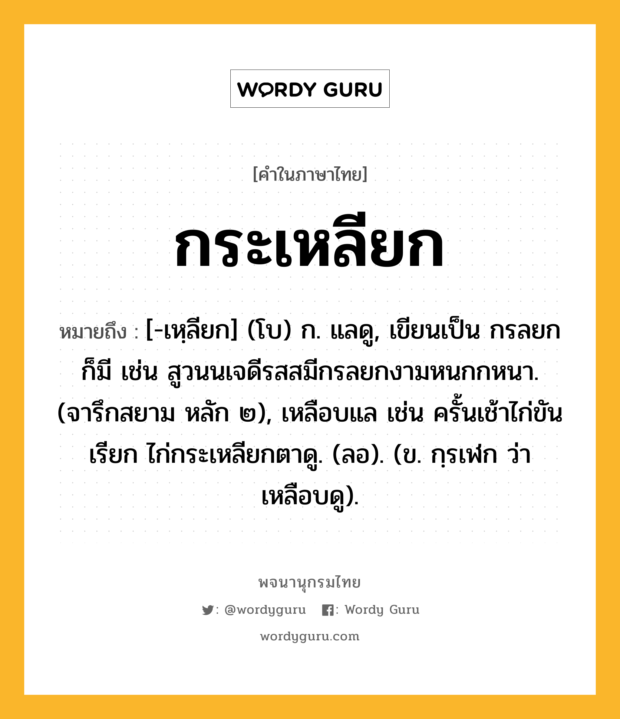 กระเหลียก หมายถึงอะไร?, คำในภาษาไทย กระเหลียก หมายถึง [-เหฺลียก] (โบ) ก. แลดู, เขียนเป็น กรลยก ก็มี เช่น สูวนนเจดีรสสมีกรลยกงามหนกกหนา. (จารึกสยาม หลัก ๒), เหลือบแล เช่น ครั้นเช้าไก่ขันเรียก ไก่กระเหลียกตาดู. (ลอ). (ข. กฺรเฬก ว่า เหลือบดู).