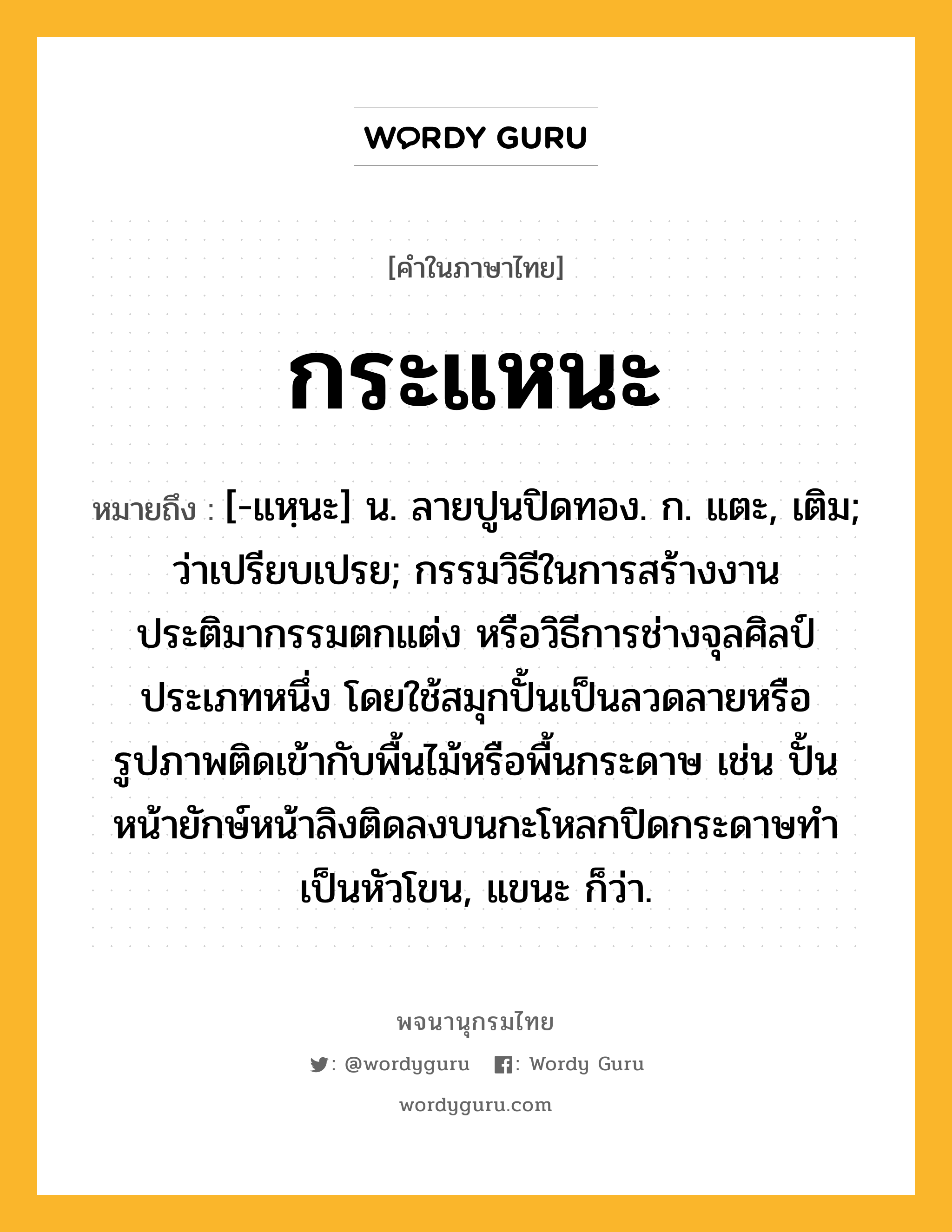 กระแหนะ หมายถึงอะไร?, คำในภาษาไทย กระแหนะ หมายถึง [-แหฺนะ] น. ลายปูนปิดทอง. ก. แตะ, เติม; ว่าเปรียบเปรย; กรรมวิธีในการสร้างงานประติมากรรมตกแต่ง หรือวิธีการช่างจุลศิลป์ประเภทหนึ่ง โดยใช้สมุกปั้นเป็นลวดลายหรือรูปภาพติดเข้ากับพื้นไม้หรือพื้นกระดาษ เช่น ปั้นหน้ายักษ์หน้าลิงติดลงบนกะโหลกปิดกระดาษทำเป็นหัวโขน, แขนะ ก็ว่า.