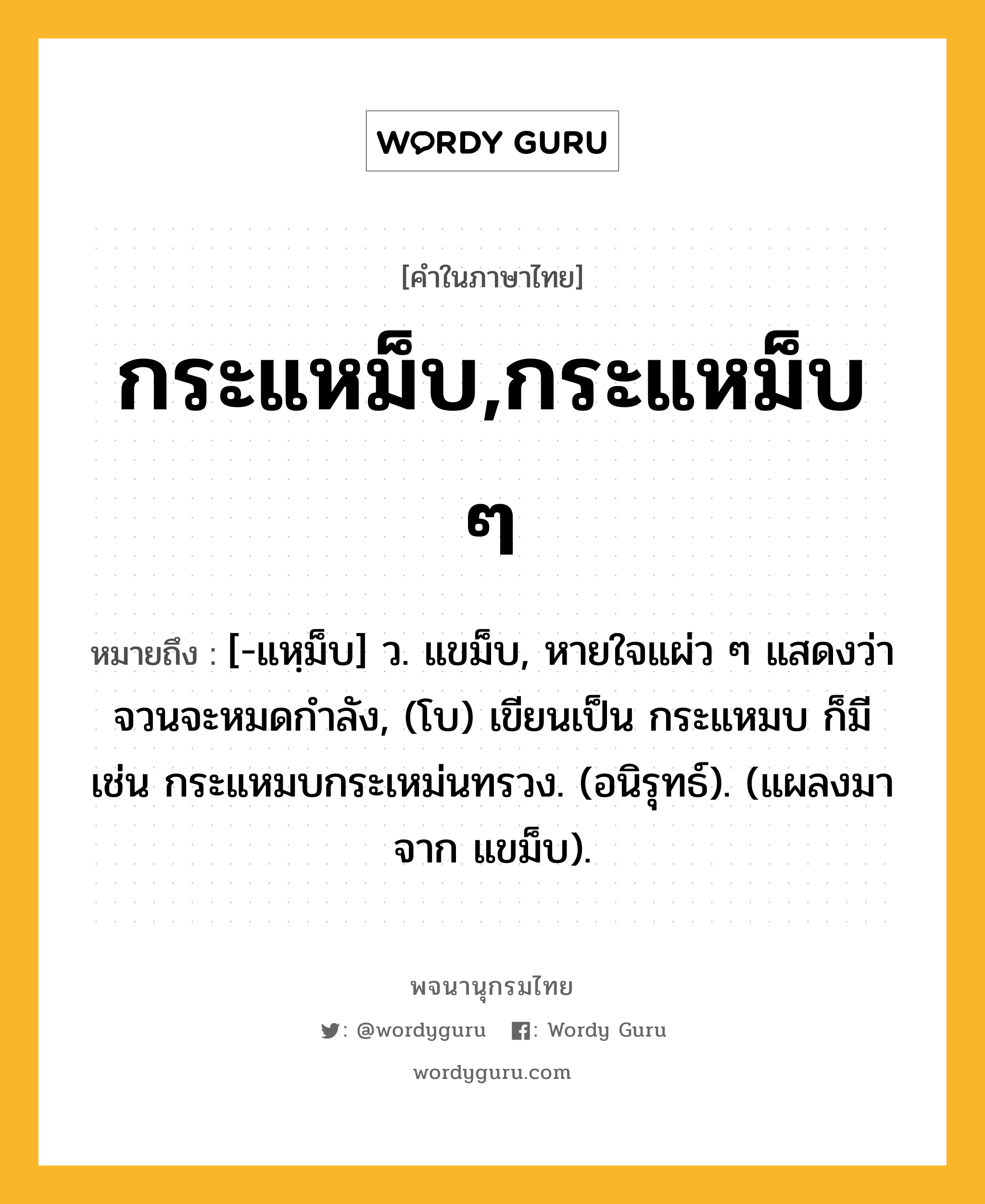 กระแหม็บ,กระแหม็บ ๆ หมายถึงอะไร?, คำในภาษาไทย กระแหม็บ,กระแหม็บ ๆ หมายถึง [-แหฺม็บ] ว. แขม็บ, หายใจแผ่ว ๆ แสดงว่าจวนจะหมดกําลัง, (โบ) เขียนเป็น กระแหมบ ก็มี เช่น กระแหมบกระเหม่นทรวง. (อนิรุทธ์). (แผลงมาจาก แขม็บ).